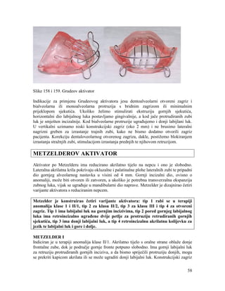 58
Slike 158 i 159. Grudeov aktivator
Indikacije za primjenu Grudeovog aktivatora jesu dentoalveolarni otvoreni zagriz i
bialveolarna ili monoalveolarna protruzija s bridnim zagrizom ili minimalnim
prijeklopom sjekutića. Ukoliko želimo stimulirati ekstruziju gornjih sjekutića,
horizontalni dio labijalnog luka postavljamo gingivalnije, a kod jače protrudiranih zubi
luk je smješten incizalnije. Kod bialveolarne protruzije ugrađujemo i donji labijlani luk.
U vertikalni uzimamo niski konstrukcijski zagriz (oko 2 mm) i ne brusimo lateralni
nagrizni greben za izrastanje trajnih zubi, kako ne bismo dodatno otvorili zagriz
pacijenta. Korekciju dentaloveolarnog otvorenog zagriza, dakle, postižemo blokiranjem
izrastanja stražnjih zubi, stimulacijom izrastanja prednjih te njihovom retruzijom.
METZELDEROV AKTIVATOR
Aktivator po Metzelderu ima reducirano akrilatno tijelo na nepcu i ono je slobodno.
Lateralna akrilatna krila pokrivaju okluzalne i palatinalne plohe lateralnih zubi te pripadni
dio gornjeg alveolarnog nastavka u visini od 4 mm. Gornji incizalni dio, ovisno o
anomaliji, može biti otvoren ili zatvoren, a ukoliko je potrebna transverzalna ekspanzija
zubnog luka, vijak se ugrađuje u mandibularni dio naprave. Metzelder je dizajnirao četiri
varijante aktivatora s reduciranim nepcem.
Metzelder je konstruirao četiri varijante aktivatora: tip 1 rabi se u terapiji
anomalija klase 1 i II/1, tip 2 za klasu II/2, tip 3 za klasu III i tip 4 za otvoreni
zagriz. Tip 1 ima labijalni luk na gornjim incizivima, tip 2 pored gornjeg labijalnog
luka ima retroincizalno ugrađene dvije petlje za protruziju retrudiranih gornjih
sjekutića, tip 3 ima donji labijalni luk, a tip 4 retroincizalnu akrilatnu kolijevku za
jezik te labijalni luk i gore i dolje.
METZELDER I
Indiciran je u terapiji anomalija klase II/1. Akrilatno tijelo s oralne strane oblaže donje
frontalne zube, dok je područje gornje fronte potpuno slobodno. Ima gornji labijalni luk
za retruziju protrudiranih gornjih inciziva, a da bismo spriječili protruziju donjih, mogu
se prekriti kapicom akrilata ili se može ugraditi donji labijalni luk. Konstrukcijski zagriz
 
