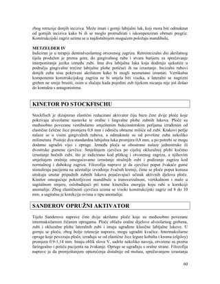 60
zbog retruzije donjih inciziva. Može imati i gornji labijalni luk, koji mora biti odmaknut
od gornjih inciziva kako bi ih se moglo protrudirati i iskompenzirati obrnuti pregriz.
Konstrukcijski zagriz uzima se u najdistalnijem mogućem položaju mandibule.
METZELDER IV
Indiciran je u terapiji dentoalveolarnog otvorenog zagriza. Retroincizalni dio akrilatnog
tijela produžen je prema gore, do gingivalnog ruba i stvara barijeru za sprečavanje
interponiranja jezika između zubi. Ima dva labijalna luka koja dodiruju sjekutiće u
području gingivalne trećine labijalne plohe potičući ih na izrastanje. Incizalni rubovi
donjih zuba nisu pokriveni akrilatom kako bi mogli nesmetano izrastati. Vertikalna
komponenta konstrukcijskog zagriza ne bi smjela biti visoka, a lateralni se nagrizni
greben ne smije brusiti, osim u slučaju kada pojedini zub tijekom nicanja nije još došao
do kontakta s antagonistima.
KINETOR PO STOCKFISCHU
Stockfisch je dizajnirao elastični reducirani aktivator čiju bazu čine dvije ploče koje
pokrivaju alveolarne nastavke te oralne i lingvalne plohe zubnih lukova. Ploče su
međusobno povezane vestibularno smještenim bukcinatorskim petljama izrađenim od
elastične čelične žice promjera 0,8 mm i odmiču obrazne mišiće od zubi. Krakovi petlje
nalaze se u visini gingivalnih rubova, a odmaknute su od površine zuba nekoliko
milimetara. Postoje dva standardna labijalna luka promjera 0,8 mm, a po potrebi se mogu
dodatno ugraditi vijci i opruge. Između ploča se obostrano nalaze jednostruke ili
dvostruke gumene cjevčice. Smještajem cjevčica po cijeloj okluzalnoj plohi kočimo
izrastanje bočnih zubi, što je indicirano kod plitkog i otvorenog zagriza, a njihovim
smještajem oralnije omogućavamo izrastanje stražnjih zubi i podizanje zagriza kod
normalnog i dubokog zagriza. Filozofija naprave je da cjevčice poput žvakaće gume
stimuliraju pacijenta na učestalije izvođenje žvačnih kretnji, čime se ploče poput konusa
utiskuju unutar pripadnih zubnih lukova pojačavajući učinak aktivnih djelova ploče.
Kinetor omogućuje pokretljivost mandibule u transverzalnom, vertikalnom i malo u
sagitalnom smjeru, oslobađajući pri tome kinetičku energiju koju rabi u korekciji
anomalije. Zbog elastičnosti cjevčica uzima se visoki konstrukcijski zagriz od 8 do 10
mm, a sagitalna je korekcija ovisna o tipu anomalije.
SANDEROV OPRUŽNI AKTIVATOR
Tijelo Sanderove naprave čine dvije akrilatne ploče koje su međusobno povezane
intermaksilarnim žičanim oprugama. Ploče oblažu oralne dijelove alveolarnog grebena,
zubi i okluzalne plohe lateralnih zubi i imaju ugrađene klasične labijalne lukove. U
gornju se ploču, zbog bolje retencije naprave, mogu ugraditi kvačice. Intermaksilarne
opruge koje povezuju ploče, izrađuju se od elastične žice legure kobalta i kroma (elgiloy)
promjera 0.9-1,14 mm. Imaju oblik slova V, sadrže nekoliko navoja, otvorene su prema
faringealno i potiču pacijenta na žvakanje. Opruge se ugrađuju s oralne strane. Filozofija
naprave je da premještanjem opterećenja distalnije od molara, sprečavanjem izrastanja
 