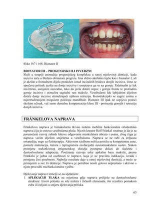 63
Slike 167 i 168. Bionator II
BIONATOR III – PROGENIJSKI ILI INVERZNI
Služi u terapiji anomalija progenijskog kompleksa u ranoj mješovitoj denticiji, kada
incizivi niču u blažem obrnutom pregrizu. Ima slično akrilatno tijelo kao i bionator I, ali
je akrilat u frontalnom dijelu produžen iznad incizalnih bridova donjih inciziva, čime se
sprečava pritisak jezika na donje incizive i usmjerava ga se na gornje. Palatinalni je luk
invertiran, usmjeren incizalno, tako da jezik dotiče nepce i gornju frontu te protrudira
gornje incizive i stimulira sagitalni rast maksile. Vestibularni luk labijalnim dijelom
dotiče donje incizive stimulirajući njihovu retruziju. Konstrukcijski se zagriz uzima u
najretrudiranijem mogućem položaju mandibule. Bionator III ipak ne uspijeva postići
skeletni učinak, već samo dentalnu kompenzaciju klase III - protruziju gornjih i retruziju
donjih inciziva.
FRÄNKELOVA NAPRAVA
Fränkelova naprava je bimaksilarna tkivno nošena mobilna funkcionalna ortodontska
naprava čija je osnova vestibularna ploča. Njezin kreator Rolf Fränkel smatrao je da je za
poremećeni razvoj zubnih lukova odgovorna muskulatura obraza i usana, zbog čega je
naprava većim dijelom smještena u vestibulumu. Naprava se ne rabi za čeljusnu
ortopediju, nego za fizioterapiju. Aktivnom vježbom mišića postižu se kompetentne usne,
pomaže maturacija, trenira i reprogramira orofacijalni neuromuskularni sustav. Nakon
promjene mekotkivnog epigenetskog okružja postupno dolazi do skeletne i
dentoalveolarne adaptacije. Postizanje razvoja uske apikalne baze maksile, prema
Fränkelu je jedna od osobitosti te naprave, koja je uz pravilnu indikaciju, izradu i
primjenu čini posebnom. Najbolje rezultate daje u ranoj mješovitoj denticiji, a može se
primijeniti u sve tri denticije. Napravu je potrebno nositi gotovo neprestano i aktivno s
njom provoditi miofunkcionalne vježbe.
Djelovanje naprave temelji se na sljedećem:
1. APLIKACIJI TLAKA na mjestima gdje naprava priliježe na dentoalveolarne
strukture. Izvori pritiska su sile mišića i žičanih elemenata, što rezultira pomakom
zuba ili čeljusti u smjeru djelovanja pritiska.
 