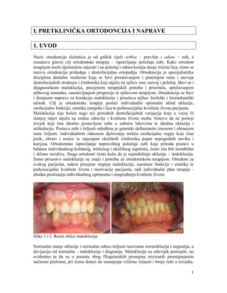 1
I. PRETKLINIČKA ORTODONCIJA I NAPRAVE
1. UVOD
Naziv ortodoncija složenica je od grčkih riječi orthos – pravilan i odous – zub, a
označava glavni cilj ortodontske terapije – ispravljanje položaja zubi. Kako ortodont
terapijom može djelomično utjecati i na položaj i odnos kostiju donje trećine lica, često se
nazivu ortodoncija pridodaje i dentofacijalna ortopedija. Ortodoncija je specijalistička
disciplina dentalne medicine koja se bavi proučavanjem i praćenjem rasta i razvoja
dentofacijalnih struktura i čimbenika koji utječu na njihov rast, razvoj i položaj. Bavi se i
dijagnostikom malokluzija, procjenom terapijskih potreba i prioriteta, sprečavanjem
njihovog nastanka, zaustavljanjem progresije te njihovom terapijom. Ortodoncija se bavi
i dizajnom naprava za korekciju malokluzija i proučava njihov biološki i biomehanički
učinak. Cilj je ortodontske terapije postići individualni optimalni sklad okluzije,
orofacijalne funkcije, estetike osmjeha i lica te psihosocijalne kvalitete života pacijenta.
Malokluzija nije bolest nego niz prirodnih dentofacijalnih varijacija koje u većoj ili
manjoj mjeri utječu na oralno zdravlje i kvalitetu života osoba. Gotovo da ne postoji
čovjek koji ima idealno postavljene zube u zubnim lukovima te idealnu okluziju i
artikulaciju. Postava zubi i čeljusti određena je genetski definiranim iznosom i obrascem
rasta čeljusti, individualnim odnosom djelovanja mišića orofacijalne regije koje čine
jezik, obrazi i usnice te utjecajem okolišnih čimbenika poput nepogodnih navika i
karijesa. Ortodontsko ispravljanje nepravilnog položaja zubi koje priroda postavi u
balansu individualnog koštanog, mišićnog i okolišnog supstrata, često zna biti nestabilno
i sklono recidivu. Stoga ortodonti često kažu da je najstabilnija okluzija – malokluzija.
Samo prisustvo malokluzije ne znači i potrebu za ortodontskom terapijom. Ortodont za
svakog pacijenta, nakon procjene stupnja malokluzije, narušene funkcije i estetike te
psihosocijalne kvalitete života i motivacije pacijenta, radi individualni plan terapije -
shodan postizanju individualnog optimuma i unapređenju kvalitete života.
Slike 1 i 2. Razni oblici malokluzija
Normalno stanje okluzije i normalan odnos čeljusti nazivamo normokluzija i eugnatija, a
devijaciju od normalne - malokluzija i disgnatija. Malokluzije su oduvijek postojale, no
evidentno je da su u porastu zbog filogenetskih promjena iniciranih promijenjenim
načinom prehrane, pri čemu dolazi do smanjenja veličine čeljusti i broja zubi u čovjeka.
 
