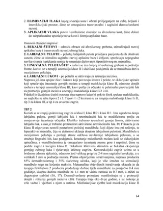 64
2. ELIMINACIJI TLAKA kojeg stvaraju usne i obrazi prilijeganjem na zube, čeljusti i
interokluzijski prostor, čime se omogućava transverzalni i sagitalni dentoalveolarni
razvoj.
3. APLIKACIJI VLAKA putem vestibularne sluznice na alveolarnu kost, čime dolazi
do subperiostalne apozicije nove kosti i širenja apikalne baze.
Osnovni elementi naprave:
1. BUKALNI ŠTITOVI – odmiču obraze od alveolarnog grebena, stimulirajući razvoj
apikalne baze i transverzali razvoj zubnog luka.
2. LABIJALNE PELOTE – položaj labijalnih pelota prisiljava pacijenta da ih obuhvati
usnom, čime se stimulira sagitalni razvoj apikalne baze i čeljusti, sprečavaju nepogodne
navike sisanja i grickanja usnice te smanjuje djelovanje hiperaktivnog m. mentalisa.
3. LINGVALNA PELOTA/ŠTIT - nalazi se iza donjeg alveolarnog grebena u području
fronte, koristi se u terapiji anomalija klase II i služi kao podsjetnik da se mandibula drži u
mezijalnom položaju.
4. LABIJALNI LUKOVI - po potrebi se aktiviraju za retruziju inciziva.
Naprava još ima spojne žice i lukove koji povezuju štitove i pelote, te okluzijske upirače
koji sprečavaju izrastanje gornjih molara u terapji malokluzija klase II, odnosno donjih
molara u terapiji anomalija klase III, kao i petlje za očnjake te palatinalni protruzijski luk
za protruziju gornjih inciziva u terapiji malokluzija klase II/2 i III.
Fränkel je dizajnirao četiri osnovna tipa naprave kako bi pokrio širok spektar malokluzija,
no najčešće se rabe tipovi 2 i 3. Tipovi 1 i 2 kreirani su za terapiju malokluzija klase I i II,
tip 3 za klasu III, a tip 4 za otvoreni zagriz.
TIP 2
Koristi se u terapiji pokrovnog zagriza u klasi I, klasi II/2 i klasi II/1. Ima ugrađenu donju
labijalnu pelotu, gornji labijalni luk i retorincizalni luk te modificiranu petlju za
usmjeravnje izrastanja očnjaka. Ukoliko trebamo retrudirati gronju frontu, aktiviramo
labijalni luk, a ako je trebamo protrudirati aktiviramo retroincizalni luk. Po Fränkelu je za
klasu II odgovoran nezreli posteriorni položaj mandibule, koji dijete ima pri rođenju, te
hiperaktivni mentalis, čija se aktivnost uklanja donjom labijalnom pelotom. Mandibulu u
mezijalnom položaju s prednje strane održava navlačenje labijalnom pelotom, a sa
stražnje lingvalni štit, kao podsjetnik. Izrastanje maksilarnih molara koči se okluzijskim
upiračima, a mandibularnima je omogućeno izrastanje prema gore i naprijed, čime se
podiže zagriz i korigira klasa II. Bukalnim štitovima stimulira se bukalna ekspanzija
gornjeg zubnog luka i rješavanje križnog zagriza. Konstrukcijski zagriz uzima se u
bridnom odnosu sjekutića, odnosno kod velikog pregriza 2-4 mm sagitalne korekcije, a u
vertikali 3 mm u području molara. Prema objavljenim istraživanjima, naprava producira
65% dentoalveolarnog i 35% skeletnog učinka, koji je više izražen na stimulaciji
mandbule nego na kočenju maksile. Metaanaliza objavljenih istraživanja ukazala je da
terapija Fränkelom 2 producira produženje dužine tijela mandibule za prosječno 0.4 mm
godišnje, ukupnu dužinu manibule za 1.1 mm te visinu ramusa za 0.7 mm, a efekti su
dugotrajno stabilni (16, 17). Dentoalveolarne promjene manifestiraju se u protruziji
donjih i retruziji gornjih inciziva (18). Terapija traje oko dvije godine, a uz nošenje je
vrlo važno i vježbati s njom u ustima. Miofunkcijske vježbe kod malokluzija klase II
 