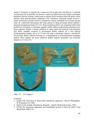 66
sportova. Pacijenta se instruira da s napravom čita na glas pola sata dnevno. U periodu
navikavanja nosi se nekoliko sati dnevno i cijelu noć tijekom prva dva tjedna te postupno
produžava dnevno nošenje. Istraživanja su ukazala da do korekcije klase III dolazi većim
dijelom zbog dentoalveolarne adaptacije (više izraženom retruzijom donjih inciziva i
manje protruzijom gornjih inciziva), posteriorne rotacije mandibule bez kočenja njezina
rasta, ali i anteriorne autorotacije oko točke gonion te zbog povećanja dužine maksile i
njezinog mezijalnog pomaka (19 -21). Zbog navedenog dolazi i do smanjenja konkaviteta
profila lica. Postignute se promjene uspješno zadrže tijekom pubertetskog ubrzanja rasta.
Rano započeta terapija, u kasnoj mliječnoj ili ranoj mješovitoj denticiji, kod pacijenata
koji dobro surađuju rezultirat će povećanjem dužine maksile od 4 mm tijekom
dvoipolgodišnje terapije, što je za 1.3 mm više nego u netretirane skupine s klasom III.
Povećavanje duljine maksile nastavlja se i u retencijskom te postretencijskom razdoblju
tijekom devet godina, pri čemu efektivna duljina maksile premašuje onu kontrolne
skupine za 3.5 mm (19).
Slike 173 – 175. Fränkel 3
Literatura:
1. Graber TM, Newmann B. Removable orthodontic appliances. 2nd ed. Philadelphia:
W B Saunders Co; 1984.
2. Marković M, urednik. Ortodoncija. Beograd – Zagreb: Medicinska knjiga; 1989.
3. O'Neill JR. Functional appliances and mandibular growth--is there an effect? Evid
Based Dent. 2004;5:74.
 
