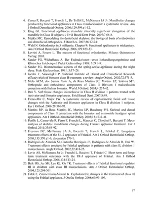 67
4. Cozza P, Baccetti T, Franchi L, De Toffol L, McNamara JA Jr. Mandibular changes
produced by functional appliances in Class II malocclusion: a systematic review. Am
J Orthod Dentofacial Orthop. 2006;129:599.e1-12.
5. King GJ. Functional appliances stimulate clinically significant elongation of the
mandible in Class II subjects. J Evid Based Dent Pract. 2007;7:66-8.
6. Meikle MC. Remodeling the dentofacial skeleton: the biological basis of orthodontics
and dentofacial orthopedics. J Dent Res. 2007;86:12-24.
7. Wahl N. Orthodontics in 3 millennia. Chapter 9: Functional appliances to midcentury.
Am J Orthod Dentofacial Orthop. 2006;129:829-33.
8. Levrini A, Favero L. The masters of functional orthodontics. Milano: Quintessenz
Verlag; 2003.
9. Sander FG, Wichelhaus A. Der Federaktivator—erste Behandlungsergebnisse und
Klinisches Falebeispiel. Prakt Kieferorthop. 1989. 3:241–8.
10. Sander FG. Biomechanical aspects of the spring-active-appliance during the night
sleep. Prakt Kieferorthop. 1991. 5:17–28.
11. Jacobs T, Sawaengkit P. National Institute of Dental and Craniofacial Research
efficacy trials of bionator class II treatment: a review. Angle Orthod. 2002;72:571-5.
12. Melo ACM, dos Santos Pinto A, da Rosa Martins JC, Martins LP, Sakima MT.
Orthopedic and orthodontic components of Class II Division 1 malocclusion
correction with Balters bionator. World J Orthod. 2003;4:237-42.
13. Ren Y. Soft tissue changes inconclusive in Class II division 1 patients treated with
Activator and Bionator appliances. Evid Based Dent. 2007;8:49.
14. Flores-Mir C, Major PW. A systematic review of cephalometric facial soft tissue
changes with the Activator and Bionator appliances in Class II division 1 subjects.
Eur J Orthod. 2006;28:586-93.
15. Martins RP, da Rosa Martins JC, Martins LP, Buschang PH. Skeletal and dental
components of Class II correction with the bionator and removable headgear splint
appliances. Am J Orthod Dentofacial Orthop. 2008;134:732-41.
16. Perillo L, Cannavale R, Ferro F, Franchi L, Masucci C, Chiodini P, Baccetti T. Meta-
analysis of skeletal mandibular changes during Frankel appliance treatment. Eur J
Orthod. 2011;33:84-92.
17. Freeman DC, McNamara JA Jr, Baccetti T, Franchi L, Fränkel C. Long-term
treatment effects of the FR-2 appliance of Fränkel. Am J Orthod Dentofacial Orthop.
2009;135:570.e1-6; discussion 570-1.
18. Rodrigues de Almeida M, Castanha Henriques JF, Rodrigues de Almeida R, Ursi W.
Treatment effects produced by Fränkel appliance in patients with class II, division 1
malocclusion. Angle Orthod. 2002,72:418-25.
19. Levin AS, McNamara JA Jr, Franchi L, Baccetti T, Fränkel C. Short-term and long-
term treatment outcomes with the FR-3 appliance of Fränkel. Am J Orthod
Dentofacial Orthop. 2008;134:513-24.
20. Baik HS, Jee SH, Lee KJ, Oh TK. Treatment effects of Fränkel functional regulator
III in children with class III malocclusions. Am J Orthod Dentofacial Orthop.
2004;125:294-301.
21. Falck F, Zimmermann-Menzel K. Cephalometric changes in the treatment of class III
using the Fränkel appliance. J Orofac Orthop. 2008;69:99-109.
 