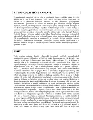 68
5. TERMOPLASTIČNE NAPRAVE
Termoplastični materijali koji se rabe u ortodonciji dolaze u obliku ploča ili folija
debljine od 0.5 do 3 mm, promjera 12–13.5 cm i različitog modula elastičnosti. Po
sastavu su to polimerni materijali, najčešće na bazi polietilena, polipropilena,
polikarbonata i poliamida. Na tržištu su dostupni pod nazivima: biocryl, bioplast,
imprelon, durasoft, invisacryl i essix. Osnovno je svojstvo termoplastičnih materijala da
pod djelovanjem topline omekšaju i prijeđu u pastično stanje. U tom se stanju prešaju na
sadrenim modelima, pod tlakom, odnosno stvaranjem vakuuma u namjenskim uređajima
(primjerice Essix uređaj za vakuumsko termičko oblikovanje, tvrtke Dentsply Raintree
Essix ili Biostar i Ministar uređaji tvrtke Scheu Dental), čime poprimaju oblik zubnih
lukova i alveolarnih grebena te taj oblik zadržavaju nakon hlađenja, kada postaju krući.
Od termoplastičnih materijala u ortodonciji se izrađuju aktivne mobilne naprave
(invisalign), funkcionalne (trenažer) i retencijske naprave (essix, pozicioner), a u
dentalnoj medicini udlage za izbjeljivanje zubi i zaštitu zubi od prekomjernog trošenja i
sportskih ozljeda.
ESSIX
Essix retainer pripada skupini vakuumski formiranih mobilnih termoplastičnih
ortodontskih naprava. Od pojave u kliničkoj praksi do danas sve se više koristi - zbog
čvrstoće, prozirnosti, jednostavnosti, praktičnosti i ekonomičnosti (1). S obzirom na
materijal, rabe se dva osnovna tipa termoplastičnih folija - polietilenske (Essix ACE, A+)
koje su prozirnije, kraćeg vijeka trajanja (6 mjeseci) i na njih se može nešto zalijepiti, te
polipropilenske (Essix C+) koje su mutno-prozirne, trajnije (do 2 godine), ugodnije i
mekše (2). Za izradu essixa obično se rabi folija debljine 1 mm. Granice naprave trebale
bi sezati 1-3 mm iznad zuba na gingivi. Može se izraditi tako da pokriva dio zubnog luka,
od očnjaka jedne do očnjaka druge strane ili čitav zubni luk (3). Ukoliko prekriva čitav
zubni luk, straga završava po sredini posljednjeg kutnjaka. Dobro je da u području
očnjaka rub essixa bude odrezan malo iznad gingive, odnosno da prelazi preko zuba, što
olakšava skidanje povlačenjem noktom uz površinu zuba, a ne gingive. Koristi se za
dugotrajnu retenciju, kao tranzicijski retainer, i završno derotiranje zubi u fronti, kao
alternativa invisalignu u terapiji recidiva te kao nosač za interkanini nagrizni greben.
Ukoliko se rabi kao retainer nakon forsiranog širenja maksile, u njega se kao pojačanje
može nepčano ugraditi okrugla čelična žica promjera 0.7 mm. Trajnost essixa ovisna je o
vrsti materijala i o rasponu (6-12 mjeseci, kada se mora izraditi novi). Prva se dva dana
nosi cijeli dan i noć, a skida samo kod jela i pranja zubi. Nakon toga se može nositi samo
noću. Essix se ne pere pastom, nego samo vodom da ne abradira. Dobro pristaje u ustima,
čak i ako se preskoči nošenje na jedan dan. Retencija essixa može se pojačati na način da
se kljunovi posebnih kliješta na nekoliko mjesta interdentalno utisnu u retainer stvarajući
dodatne retencije iznad papila. Izrađeni essix retainer mora jako dobro prianjati uz zube i
alveolarne grebene pa pri stavljanju mora kliknuti. Pacijentu je uvijek potrebno dati dva
para essixa jer ako izgubi jedan, zubi će recidivirati dok se ne izradi novi. Modeli za
izradu essixa moraju biti od supertvrdog gipsa, visine manje od 2,5 cm, ne smiju imati
 