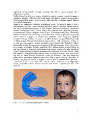 71
sagitalnog razvoja maksile u terapiji anomalija klase III, 3. vođenje erupcije zubi i
njihovo poravnavanje.
Prednost trenažera je što se u procesu ortodontske terapije smanjuje ovisnost terapeuta o
dentalnom tehničaru i laboratorijskoj izradi naprave. Dodatna je prednost što omogućava
terapiju nepogodnih navika - prije, tijekom i nakon klasične ortodontske terapije fiksnim
ili mobilnim napravama.
Naprava ima fleksibilne silikonske vestibularne štitove koji odmiču obraze i usnice
omogućavajući sagitalni i transverzalni razvoj zubnih lukova. Lingvalno, naprava također
ima štitove koji formiraju kolijevku za jezik. Naprava u sebi može sadržavati i skeletiranu
metalnu konstrukciju u obliku kaveza, koja joj povećava stabilnost i pojačava djelovanje.
U donjem dijelu naprave, labijalno, nalaze se mali silikonski šiljci koji služe u smanjenju
aktivnosti hiperaktivnog menatanog mišića. Silikonski materijal sprečava ozljeđivanje
obrazne sluznice i gingive, a interokluzalno smješten silikon omogućava ugodnije
nošenje i vježbanje žvakanja. Trenažeri su na tržištu dostupni u tri veličine (mala, srednja
i velika), izrađeni od dvije vrste materijala (mekši silikon i tvrđi poliuretan), a kreirani su
za četiri osnovne namjene – terapiju u mliječnoj, mješovitoj i trajnoj denticiji te tijekom
ortodontske terapije fiksnom edgewise napravom. Trenažeri nazvani Infant trainer rabe
se za terapiju u mliječnoj denticiji, u dobi od 2 do 5 godina, a njima se potiče dijete na
pravilno žvakanje te uklanjanje navika infantilnog guranja i oralne respiracije. Za dob od
6 do 12 godina, odnosno period mješovite denticije, dizajnirani su Trainer for kids - T4K,
koji u rastućeg djeteta pospješuju pravilni razvoj lica i pravilan postav zubi, trajnih zubi
koji niču. Za trajnu denticiju kreirani su Trainer for alignment - T4A, koji pospješuju
poravnavanje prethodno nepravilno položenih zubi u trajnoj denticiji. Trenažeri su
kreirani i za pacijente koji su u terapiji fiksnom edgewise ortodontskom napravom –
Trainer for braces - T4B, Trainer for Class II - T4CII i Lingua. Kako bi se postigao
učinak, preporuka je nositi trenažere nekoliko sati dnevno i tijekom cijele noći duže
vremena.
Slike 182 i 183. Trenažer s aplikacijom u ustima
 