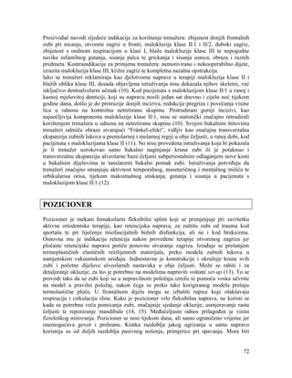 72
Proizvođač navodi sljedeće indikacije za korištenje trenažera: zbijenost donjih frontalnih
zubi pri nicanju, otvoreni zagriz u fronti, malokluzije klase II/1 i II/2, duboki zagriz,
zbijenost s oralnom respiracijom u klasi I, blaže malokluzije klase III te nepogodne
navike infantilnog gutanja, sisanja palca te grickanja i sisanja usnica, obraza i raznih
predmeta. Kontraindikacije za primjenu trenažera: nemotivirano i nekooperabilno dijete,
izrazita malokluzija klase III, križni zagriz te kompletna nazalna opstrukcija.
Iako se trenažeri reklamiraju kao djelotvorne naprave u terapiji malokluzija klase II i
blažih oblika klase III, dosada objavljena istraživanja nisu dokazala njihov skeletni, već
isključivo dentoalvelarni učinak (10). Kod pacijenata s malokluzijom klase II/1 u ranoj i
kasnoj mješovitoj denticiji, koji su napravu nosili jedan sat dnevno i cijelu noć tijekom
godine dana, došlo je do protruzije donjih inciziva, redukcije pregriza i povećanja visine
lica u odnosu na kontrolnu netretiranu skupinu. Protrudirani gornji incizivi, kao
najuočljivija komponenta malokluzije klase II/1, nisu se statistički značajno retrudirali
korištenjem trenažera u odnosu na netretiranu skupinu (10). Svojim bukalnim štitovima
trenažeri odmiču obraze stvarajući “Fränkel-efekt”, vidljiv kao značajna transverzalna
ekspanzija zubnih lukova u premolarnoj i molarnoj regiji u obje čeljusti, u ranoj dobi, kod
pacijenata s malokluzijama klase II (11). No nisu provedena istraživanja koja bi pokazala
je li trenažer uzrokovao samo bukalno naginjanje kruna zubi ili je potaknuo i
transverzalnu ekspanziju alveolarne baze čeljusti subperiostalnim odlaganjem nove kosti
u bukalnim dijelovima te tanslatorni bukalni pomak zubi. Istraživanja potvrđuju da
trenažeri značajno smanjuju aktivnost temporalnog, maseteričnog i mentalnog mišića te
orbikularisa orisa, tijekom maksimalnog stiskanja, gutanja i sisanja u pacijenata s
malokluzijom klase II/1 (12).
POZICIONER
Pozicioner je mekani bimaksilarni fleksibilni splint koji se primjenjuje pri završetku
aktivne ortodontske terapije, kao retencijska naprava, za zaštitu zubi od trauma kod
sportaša te pri liječenju miofascijalnih bolnih disfunkcija, ali ne i kod bruksizma.
Osnovna mu je indikacija retencija nakon provedene terapije otvorenog zagriza jer
pločaste retencijske naprave potiču ponovno otvaranje zagriza. Izrađuje se prešanjem
termoplastičnih elastičnih rezilijentnih materijala, preko modela zubnih lukova u
namjenskom vakuumskom uređaju. Jednostavne je konstrukcije i okružuje krune svih
zubi i početne dijelove alveolarnih nastavaka u obje čeljusti. Može se rabiti i za
detaljiranje okluzije, za što je potrebno na modelima napraviti voštani set-up (13). To se
provodi tako da se zubi koji su u nepravilnom položaju izrežu te pomoću voska učvrste
na model u pravilni položaj, nakon čega se preko tako korigiranog modela prešaju
termolastične ploče. U frontalnom dijelu mogu se izbušiti rupice koje olakšavaju
respiraciju i cirkulaciju sline. Kako je pozicioner vrlo fleksibilna naprava, ne koristi se
kada su potrebna veća pomicanja zubi, značajnije sjedanje okluzije, usmjeravanje rasta
čeljusti te reponiranje mandibule (14, 15). Međučeljusni odnos prilagođen je visini
fiziološkog mirovanja. Pozicioner se nosi tijekom dana, ali samo ograničeno vrijeme jer
onemogućava govor i prehranu. Kratka razdoblja jakog ugrizanja u samu napravu
korisnija su od duljih razdoblja pasivnog nošenja, primjerice pri spavanju. Mora biti
 