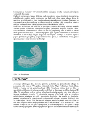 73
konstruiran za pacijentov retrudirani kontaktni okluzijski položaj i unutar prihvatljivih
vertikalnih dimenzija.
Prednosti pozicionera: lagano čišćenje, mala mogućnost loma, stimulacija tonusa tkiva,
poboljšavanje pozicije zubi, postojanost na djelovanje sline, nema okusa, dobro je
adaptiran na reljefe zubi, a zbog prozirnosti omogućava kontrolu položaja. Nedostaci su
mu ograničeno vrijeme nošenja, neželjene promjene položaja zubi, nelagoda u početku
nošenja, otežano disanje i povećanje parafunkcijske aktivnosti mišića.
Pozicioner se izrađuje na način da se prvo preko svakog izlivenog sadrenog modela
zasebno prešaju razmekšale termoplastične ploče (primjerice bioplast) debljine 3 mm.
Ploče se obrežu vestibularno na visini 4-5 mm od gingivalnog ruba, a oralni su rubovi
slični granicama aktivatora. Zatim se obje ploče griju zajedno s modelima u otvorenom
okludatoru te nakon toga spajaju njegovim zatvaranjem. Na kraju se čvrstoća naprave
pojača prešanjem još jednog sloja termoplastične ploče, s vestibularne strane, preko
spojene gornje i donje polovice te obrađuje.
Slike 184. Pozicioner
INVISALIGN
Invisalign tehnologiju čine mobilne prozirne poluelastične poliuretanske udlage za
pomicanje zubi, koje je 1997. godine patentirala tvrtka Align Technology (Santa Clara,
SAD), a bazira se na essix-tehnologiji (16). Temeljem otiska, koji se šalje u
specijalizirani laboratorij, izlijeva se radni model koji se skenira pa se dobije digitalna 3D
slika. Na virtualnom modelu radi se računalna simulacija pomaka zubi koja odgovara
fazama ortodontske terapije. Ta simulacija, nazvana ClinCheck, šalje se e-mailom
ordinirajućem ortodontu na uvid i eventualnu korekciju. Na temelju te simulacije,
pomoću stereolitografije izrađuje se niz poliuretanskih udlaga – alignera, debljine 1 mm
za svaku čeljust i svaku fazu. Sa svakom udlagom postiže se pomak zuba od 0.25-0.33
mm. Broj alignera ovisi o broju potrebnih faza, a obično iznosi 18-30. Nose se 20-22 sata
dnevno, skidaju se kod jela, pića i pranja zubi, a set se mijenja svaka dva tjedna. Vrlo je
važna suradnja pacijenta. Dobivanje prostora postiže se interpoksimalnom redukcijom
 