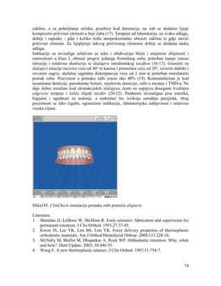74
cakline, a za poboljšanje učinka, posebice kod derotacija, na zub se dodatno lijepi
kompozitni pričvrsni element u boji zuba (17). Terapeut od laboratorija, uz svaku udlagu,
dobije i naputke - gdje i koliko treba inerproksimalno ubrusiti caklinu te gdje staviti
pričvrsni element. Za lijepljenje takvog pričvrsnog elementa dobije se dodatna tanka
udlaga.
Indikacije za invisalign relativno su uske i obuhvaćaju blaže i umjerene zbijenosti i
rastresitosti u klasi I, obrnuti pregriz jednoga frontalnog zuba, potrebne manje iznose
intruzije i relativnu ekstruziju te slučajeve ortodontskog recidiva (16-17). Granični su
slučajevi rotacije inciziva veće od 40° te kanina i premolara veće od 20°, izrazito duboki i
otvoreni zagriz, skeletna sagitalna diskrepancija veća od 2 mm te potreban translatorni
pomak zuba. Preciznost u pomaku zubi iznosi oko 40% (19). Kontraindiciran je kod
nesanirane denticije, parodontne bolesti, mješovite denticije, zubi u nicanju i TMD-a. Ne
daje dobre rezultate kod ekstrakcijskih slučajeva, često ne uspijeva dosegnuti kvalitetu
edgewise terapije i češće slijedi recidiv (20-22). Prednosti invisaligna jesu estetika,
higijena i ugodnost za nošenje, a nedostaci što iziskuju suradnju pacijenta, zbog
prozirnosti se lako izgube, ograničene indikacije, laboratorijska zahtjevnost i relativno
visoka cijena.
Slika185. ClinCheck simulacija pomaka zubi pomoću alignera
Literatura:
1. Sheridan JJ, LeDoux W, McMinn R. Essix retainers: fabrication and supervision for
permanent retention. J Clin Orthod. 1993;27:37-45.
2. Kwon JS, Lee YK, Lim BS, Lim YK. Force delivery properties of thermoplastic
orthodontic materials. Am J Orthod Dentofacial Orthop. 2008;133:228-34.
3. McNally M, Mullin M, Dhopatkar A, Rock WP. Orthodontic retention: Why, when
and how?. Dent Update. 2003; 30:446-53.
4. Wang F. A new thermoplastic retainer. J Clin Orthod. 1997;31:754-7.
 