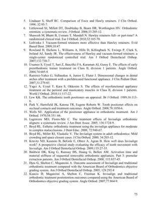 75
5. Lindauer S, Shoff RC. Comparison of Essix and Hawly retainers. J Clin Orthod.
1998; 32:95-7.
6. Littlewood SJ, Millett DT, Doubleday B, Bearn DR, Worthington HV. Orthodontic
retention: a systematic review. J Orthod. 2006;33:205-12.
7. Shawesh M, Bhatti B, Usmani T, Mandall N. Hawley retainers full- or part-time? A
randomized clinical trial. Eur J Orthod. 2010;32:165-70.
8. Ledvinka J. Vacuum-formed retainers more effective than Hawley retainers. Evid
Based Dent. 2009;10:47.
9. Rowland H, Hichens L, Williams A, Hills D, Killingback N, Ewings P, Clark S,
Ireland AJ, Sandy JR. The effectiveness of Hawley and vacuum-formed retainers: a
single-center randomized controlled trial. Am J Orthod Dentofacial Orthop.
2007;132:730-7.
10. Usumez S, Uysal T, Sari Z, Basciftci FA, Karaman AI, Guray E. The effects of early
preorthodontic trainer treatment on Class II, division 1 patients. Angle Orthod.
2004;74:605-9.
11. Ramirez-Yañez G, Sidlauskas A, Junior E, Fluter J. Dimensional changes in dental
arches after treatment with a prefabricated functional appliance. J Clin Pediatr Dent.
2007;31:279-83.
12. Yagci A, Uysal T, Kara S, Okkesim S. The effects of myofunctional appliance
treatment on the perioral and masticatory muscles in Class II, division 1 patients.
World J Orthod. 2010;11:117-22.
13. Lew KK. The orthodontic tooth positioner--an appraisal. Br J Orthod. 1989;16:113-
6.
14. Park Y, Hartsfield JK, Katona TR, Eugene Roberts W. Tooth positioner effects on
occlusal contacts and treatment outcomes. Angle Orthod. 2008;78:1050-6.
15. Wells NE. Application of the positioner appliance in orthodontic treatment. Am J
Orthod. 1970;58:351–66.
16. Lagravere MO, Flores-Mir C. The treatment effects of Invisalign orthodontic
aligners: a systematic review. J Am Dent Assoc. 2005; 136:1724-9.
17. Boyd RL. Esthetic orthodontic treatment using the invisalign appliance for moderate
to complex malocclusions. J Dent Educ. 2008; 72:948-67.
18. Boyd RL, Miller RJ, Vlaskalic V. The Invisalign system in adult orthodontics: Mild
crowding and space closure cases. J Clin Orthod. 2000; 34:203-12.
19. Kravitz ND, Kusnoto B, BeGole E, Obrez A, Agran B. How well does Invisalign
work? A prospective clinical study evaluating the efficacy of tooth movement with
Invisalign. Am J Orthod Dentofacial Orthop. 2009;135:27-35.
20. Baldwin DK, King G, Ramsay DS, Huang G, Bollen AM. Activation time and
material stiffness of sequential removable orthodontic appliances. Part 3: premolar
extraction patients. Am J Orthod Dentofacial Orthop. 2008; 133:837-45.
21. Djeu G, Shelton C, Maganzini A. Outcome assessment of Invisalign and traditional
orthodontic treatment compared with the American Board of Orthodontics objective
grading system. Am J Orthod Dentofacial Orthop. 2005; 128:292-8
22. Kuncio D, Maganzini A, Shelton C, Freeman K. Invisalign and traditional
orthodontic treatment postretention outcomes compared using the American Board of
Orthodontics objective grading system. Angle Orthod. 2007;77:864-9.
 