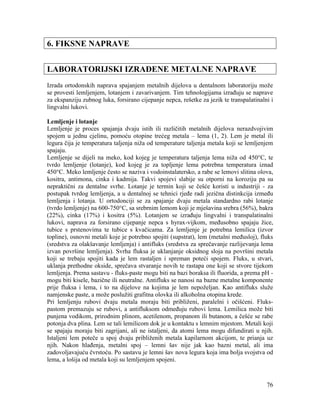 76
6. FIKSNE NAPRAVE
LABORATORIJSKI IZRAĐENE METALNE NAPRAVE
Izrada ortodonskih naprava spajanjem metalnih dijelova u dentalnom laboratoriju može
se provesti lemljenjem, lotanjem i zavarivanjem. Tim tehnologijama izrađuju se naprave
za ekspanziju zubnog luka, forsirano cijepanje nepca, rešetke za jezik te transpalatinalni i
lingvalni lukovi.
Lemljenje i lotanje
Lemljenje je proces spajanja dvaju istih ili različitih metalnih dijelova nerazdvojivim
spojem u jednu cjelinu, pomoću otopine trećeg metala – lema (1, 2). Lem je metal ili
legura čija je temperatura taljenja niža od temperature taljenja metala koji se lemljenjem
spajaju.
Lemljenje se dijeli na meko, kod kojeg je temperatura taljenja lema niža od 450°C, te
tvrdo lemljenje (lotanje), kod kojeg je za topljenje lema potrebna temperatura iznad
450°C. Meko lemljenje često se naziva i vodoinstalatersko, a rabe se lemovi slitina olova,
kositra, antimona, cinka i kadmija. Takvi spojevi slabije su otporni na koroziju pa su
nepraktični za dentalne svrhe. Lotanje je termin koji se češće koristi u industriji - za
postupak tvrdog lemljenja, a u dentalnoj se tehnici rjeđe radi jezična distinkcija između
lemljenja i lotanja. U ortodonciji se za spajanje dvaju metala standardno rabi lotanje
(tvrdo lemljenje) na 600-750°C, sa srebrnim lemom koji je mješavina srebra (56%), bakra
(22%), cinka (17%) i kositra (5%). Lotanjem se izrađuju lingvalni i transpalatinalni
lukovi, naprava za forsirano cijepanje nepca s hyrax-vijkom, međusobno spajaju žice,
tubice s prstenovima te tubice s kvačicama. Za lemljenje je potrebna lemilica (izvor
topline), osnovni metali koje je potrebno spojiti (supstrat), lem (metalni međusloj), fluks
(sredstva za olakšavanje lemljenja) i antifluks (sredstva za sprečavanje razlijevanja lema
izvan površine lemljenja). Svrha fluksa je uklanjanje oksidnog sloja na površini metala
koji se trebaju spojiti kada je lem rastaljen i spreman poteći spojem. Fluks, u stvari,
uklanja prethodne okside, sprečava stvaranje novih te rastapa one koji se stvore tijekom
lemljenja. Prema sastavu - fluks-paste mogu biti na bazi boraksa ili fluorida, a prema pH -
mogu biti kisele, bazične ili neutralne. Antifluks se nanosi na bazne metalne komponente
prije fluksa i lema, i to na dijelove na kojima je lem nepoželjan. Kao antifluks služe
namjenske paste, a može poslužiti grafitna olovka ili alkoholna otopina krede.
Pri lemljenju rubovi dvaju metala moraju biti približeni, paralelni i očišćeni. Fluks-
pastom premazuju se rubovi, a antifluksom odmeđuju rubovi lema. Lemilica može biti
punjena vodikom, prirodnim plinom, acetilenom, propanom ili butanom, a češće se rabe
potonja dva plina. Lem se tali lemilicom dok je u kontaktu s lemnim mjestom. Metali koji
se spajaju moraju biti zagrijani, ali ne istaljeni, da atomi lema mogu difundirati u njih.
Istaljeni lem poteče u spoj dvaju približenih metala kapilarnom akcijom, te prianja uz
njih. Nakon hlađenja, metalni spoj – lemni šav nije jak kao bazni metal, ali ima
zadovoljavajuću čvrstoću. Po sastavu je lemni šav nova legura koja ima bolja svojstva od
lema, a lošija od metala koji su lemljenjem spojeni.
 