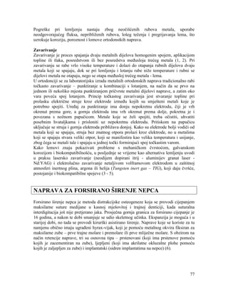 77
Pogreške pri lemljenju nastaju zbog neočišćenih rubova metala, uporabe
neodgovorajućeg fluksa, nepribliženih rubova, lošeg tečenja i pregrijavanja lema, što
uzrokuje koroziju, poroznost i lomove ortodonstkih naprava.
Zavarivanje
Zavarivanje je proces spajanja dvaju metalnih dijelova homogenim spojem, aplikacijom
topline ili tlaka, posredstvom ili bez posredstva međusloja trećeg metala (1, 2). Pri
zavarivanju se rabe vrlo visoke temperature i dolazi do otapanja rubnih dijelova dvaju
metala koji se spajaju, dok se pri lemljenju i lotanju rabe niže temperature i rubni se
dijelovi metala ne otapaju, nego se otapa međusloj trećeg metala - lema.
U ortodonciji se za laboratorijsku izradu metalnih ortodonskih naprava tradicionalno rabi
točkasto zavarivanje – punktiranje u kombinaciji s lotanjem, na način da se prvo na
jednom ili nekoliko mjesta punktiranjem pričvrste metalni dijelovi naprave, a zatim oko
vara poveća spoj lotanjem. Princip točkastog zavarivanja jest stvaranje topline pri
prolasku električne struje kroz elektrode između kojih su smješteni metali koje je
potrebno spojiti. Uređaj za punktiranje ima donju nepokretnu elektrodu, čiji je vrh
okrenut prema gore, a gornja elektroda ima vrh okrenut prema dolje, pokretna je i
povezana s nožnom papučicom. Metale koje se želi spojiti, treba očistiti, uhvatiti
posebnim hvataljkama i prisloniti uz nepokretnu elektrodu. Pritiskom na papučicu
uključuje se struja i gornja elektroda približava donjoj. Kako su elektrode bolji vodiči od
metala koji se spajaju, struja bez znatnog otpora prolazi kroz elektrode, no u metalima
koji se spajaju stvara veliki otpor, koji se manifestira kao velika temperatura i usijanje,
zbog čega se metali tale i spajaju u jednoj točki formirajući spoj točkastim varom.
Kako lemovi znaju pokazivati probleme s mehaničkom čvrstoćom, galvanskom
korozijom i biokompatibilnošću, u posljednje se vrijeme kao alternativa lemljenju uvodi
u praksu lasersko zavarivanje (neodijem dopirani itrij - aluminijev granat laser -
Nd:YAG) i elektrolučno zavarivanje netaljivom volframovom elektrodom u zaštitnoj
atmosferi inertnog plina, argona ili helija (Tungsten inert gas – TIG), koji daju čvršće,
postojanije i biokompatibilne spojeve (3 - 5).
NAPRAVA ZA FORSIRANO ŠIRENJE NEPCA
Forsirano širenje nepca je metoda distrakcijske osteogeneze koja se provodi cijepanjem
maksilarne suture medijane u kasnoj mješovitoj i trajnoj denticiji, kada suturalna
interdigitacija još nije pretjerano jaka. Prosječna gornja granica za forsirano cijepanje je
16 godina, a nakon te dobi smanjuje se udio skeletnog učinka. Ekspanzija je moguća i u
starijoj dobi, no tada se provodi kirurški asistirano širenje. Naprave koje se koriste za tu
namjenu obično imaju ugrađeni hyrax-vijak, koji je pomoću metalnog okvira fiksiran za
maksilarne zube – prve trajne molare i premolare ili prve mliječne molare. S obzirom na
način retencije naprave, tri su osnovna tipa – prstenovani (koji ima prstenove pomoću
kojih je zacementiran na zube), ljepljeni (koji ima akrilatne okluzalne plohe pomoću
kojih je zaljepljen za zube) i implantatski (sidren implantatima na nepce) (6).
 