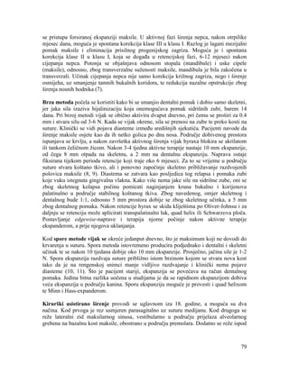 79
se pristupa forsiranoj ekspanziji maksile. U aktivnoj fazi širenja nepca, nakon otrpilike
mjesec dana, moguća je spontana korekcija klase III u klasu I. Razlog je lagani mezijalni
pomak maksile i eliminacija prisilnog progenijskog zagriza. Moguća je i spontana
korekcija klase II u klasu I, koja se događa u retencijskoj fazi, 6-12 mjeseci nakon
cijepanja nepca. Potonja se objašnjava odnosom stopala (mandibule) i uske cipele
(maksile), odnosno, zbog transverzalne suženosti maksile, mandibula je bila zakočena u
transverzali. Učinak cijepanja nepca nije samo korekcija križnog zagriza, nego i širenje
osmijeha, uz smanjenje tamnih bukalnih koridora, te redukcija nazalne opstrukcije zbog
širenja nosnih hodnika (7).
Brza metoda počela se koristiti kako bi se smanjio dentalni pomak i dobio samo skeletni,
jer jaka sila izaziva hijalinizaciju koja onemogućava pomak sidrišnih zubi, barem 14
dana. Pri brzoj metodi vijak se obično aktivira dvaput dnevno, pri čemu se proširi za 0.4
mm i stvara silu od 3-6 N. Kada se vijak okrene, sila se prenosi na zube te preko kosti na
suture. Klinički se vidi pojava diasteme između središnjih sjekutića. Pacijenti navode da
širenje maksile osjete kao da ih netko golica po dnu nosa. Područje dobivenog prostora
ispunjava se krvlju, a nakon završetka aktivnog širenja vijak hyraxa blokira se akrilatom
ili tankom čeličnom žicom. Nakon 3-4 tjedna aktivne terapije nastaje 10 mm ekspanzije,
od čega 8 mm otpada na skeletnu, a 2 mm na dentalnu ekspanziju. Naprava ostaje
fiksirana tijekom perioda retencije koji traje oko 6 mjeseci. Za to se vrijeme u području
suture stvara koštano tkivo, ali i ponovno započinje skeletno približavanje razdvojenih
polovica maksile (8, 9). Diastema se zatvara kao posljedica tog relapsa i pomaka zubi
koje vuku istegnuta gingivalna vlakna. Kako više nema jake sile na sidrišne zube, oni se
zbog skeletnog kolapsa počinu pomicati naginjanjem kruna bukalno i korijenova
palatinalno u područje stabilnog koštanog tkiva. Zbog navedenog, omjer skeletnog i
dentalnog bude 1:1, odnosno 5 mm prostora dobije se zbog skeletnog učinka, a 5 mm
zbog dentalnog pomaka. Nakon retencije hyrax se skida kliještima po Oliver-Johnsu i za
daljnju se retenciju može aplicirati transpalatinalni luk, quad helix ili Schwarzova ploča.
Postavljanje edgewise-naprave i terapija njome počinje nakon aktivne terapije
ekspanderom, a prije njegova uklanjanja.
Kod spore metode vijak se okreće jedanput dnevno, što je maksimum koji ne dovodi do
krvarenja u suturu. Spora metoda istovremeno producira podjednako i dentalni i skeletni
učinak te se nakon 10 tjedana dobije oko 10 mm ekspanzije. Prosječno, jačina sile je 1-2
N. Spora ekspanzija razdvaja suture približno istom brzinom kojom se stvara nova kost
tako da je na rengenskoj snimci manje vidljivo razdvajanje i klinički nema pojave
diasteme (10, 11). Što je pacijent stariji, ekspanzija se povećava na račun dentalnog
pomaka. Jedina bitna razlika uočena u studijama je da se rapidnom ekspanzijom dobiva
veća ekspanzija u području kanina. Sporu ekspanziju moguće je provesti i quad helixom
te Minn i Hass-expanderom.
Kirurški asistirano širenje provodi se uglavnom iza 18. godine, a moguća su dva
načina. Kod prvoga je rez usmjeren parasagitalno uz suturu medijanu. Kod drugoga se
reže lateralni zid maksilarnog sinusa, vestibularno u području prijelaza alveolarnog
grebena na bazalnu kost maksile, obostrano u području premolara. Dodatno se reže ispod
 