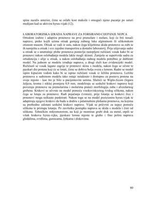 80
spine nazalis anterior, čime se oslabi kost maksile i omogući njeno pucanje po suturi
medijani kad se aktivira hyrax-vijak (12).
LABORATORIJSKA IZRADA NAPRAVE ZA FORSIRANO CIJEPANJE NEPCA
Ortodont izabire i adaptira prstenove na prve premolare i molare, koji će biti nosači
naprave, preko kojih uzima otisak gornjeg zubnog luka alginatnom ili silikonskom
otisnom masom. Otisak se vadi iz usta, nakon čega kliještima skida prstenove sa zubi te
ih namješta u otisak i sve zajedno transportira u dentalni laboratorij. Prije ulijevanja sadre
u otisak se s unutrašnje plohe prstenova postavlja rastopljeni ružičasti vosak kako bi se
prstenovi nakon oslobađanja modela lakše mogli skinuti. Zamješa se supertvrda sadra za
ortodonciju i ulije u otisak, a nakon oslobađanja radnog modela potrebno je dublirati
model. Na jednom se modelu izrađuje naprava, a drugi služi kao evidencijski model.
Ružičasti se vosak lagano zagrije te prstenovi skinu s modela, nakon čega se očiste te
pjeskari dio prstena koji će se lotati, čime se dobiva bolja sveza s lemom. Radni se model
ispire kipućom vodom kako bi se isprao ružičasti vosak iz ležišta prstenova. Ležište
prstenova u sadrenom modelu tako ostaje netaknuto i dostupno za postavu prstena na
svoje mjesto - kao što je bilo u pacijentovim ustima. Služeći se Wipla-žicom (legura
željeza, kroma i nikla) promjera 0,9 mm, modeliraju se uzdužni krakovi naprave koji
povezuju prstenove na premolarima i molarima prateći morfologiju zuba i alveolarnog
grebena. Krakovi se učvrste na model pomoću visokoviskoznog tvrdog silikona, nakon
čega se lotaju za prstenove. Radi pojačanja čvrstoće, prije lotanja se krakovi žice i
prstenovi mogu točkasto punktirati. Nakon toga se na model pozicionira hyrax-vijak te
adaptiraju njegovi krakovi da budu u dodiru s palatinalnim plohama prstenova, na kojima
su prethodno zalotani uzdužni krakovi naprave. Vijak se pričvrsti za nepce pomoću
silikona te pristupa lotanju. Po završetku postupka naprava se skida s modela i čisti od
silikona. Tehničkim mikromotorom, na koji je montiran grubi disk za metal, otpili se
višak krakova hyrax-vijka, pjeskare lemna mjesta te grubo i fino polira naprava
glodalima, svrdlima, gumicama, četkama i diskovima.
 