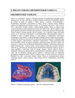 3
2. DIZAJN I IZRADA ORTODONTSKIH NAPRAVA
ORTODONTSKE NAPRAVE
Osnova je ortodontske terapije u kliničkoj primjeni biomehaničkih koncepata putem
aplikacije sile na zube, meka tkiva i koštane strukture orofacijesa. Ortodontske naprave
po dizajnu se dijele na mobilne i fiksne, aktivne i pasivne, monomaksilarne i
bimaksilarne, intraoralne i ekstraoralne te zubno, tkivno i koštano nošene. Mobilne
naprave nisu dugotrajno pričvršćene za zube, već ih pacijent sam unosi i vadi iz usta te
time i sam utječe na njihov učinak i dužinu trajanja terapije. Fiksne su naprave duže
vremena fiksirane za zube i pacijent ih ne može sam vaditi iz usta. Aktivne naprave u sebi
imaju ugrađen neki aktivni element koji ih pokreće - poput vijka, opruge ili žičanog luka.
Pasivne naprave nemaju ugrađen aktivni element, već ih pokreće snaga aktiviranih
mišića, pa ih nazivamo funkcionalne ili miofunkcionalne. Monomaksilarne naprave u
kontaktu su samo s jednom čeljusti i u njoj djeluju, a bimaksilarne istovremeno
kontaktiraju s obje čeljusti i u obje produciraju terapijski učinak. Podjela na intraoralne i
ekstraoralne bazirana je prevenstveno na njihovom sidrišnom elementu. Podbradak-kapa
je jedina naprava s ekstraoralnim i sidrenjem i djelovanjem, s ciljem preusmjeravanja
rasta mandibule. Ostale su naprave uglavnom intraoralne, poput aktivatora, ploča i lip
bumpera, a manji je dio kombinacija ekstraoralnog sidrenja i intraoralnog djelovanja,
poput obraznog luka i obrazne maske. Većina naprava kombinira navedene elemente.
Aktivator je, primjerice, po dizajnu pasivna bimaksilarna intraoralna naprava, ali ako u
njega ugradimo i aktiviramo vijak ili oprugu, postaje i aktivna naprava. Ploča s
ugrađenim vijkom je po dizajnu aktivna monomaksilarna intraoralna naprava, no ukoliko
vijak više ne okrećemo, postaje pasivna naprava i uglavnom služi za održavanje
postignutog terapijskog učinka. Edgewise-naprava koja se sastoji od bravica i prstenova
fiksiranih na zube i povezanih žičanim lukom, fiksna je monomaksilarna aktivna
intraoralna naprava, dok je Herbstov šarnir fiksna, pasivna, bimaksilarna i intraoralna
naprava.
Slike 6 i 7. Mobilne ortodontske naprave – aktivator i Schwarzova ploča
 