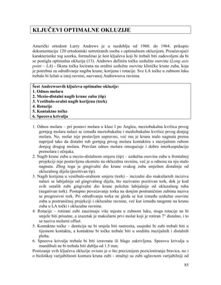 85
KLJUČEVI OPTIMALNE OKLUZIJE
Američki ortodont Larry Andrews je u razdoblju od 1960. do 1964. prikupio
dokumentaciju 120 ortodontski netretiranih osoba s optimalnom okluzijom. Proučavajući
karakteristike tog uzorka, formulirao je šest ključeva koji bi trebali biti zadovoljeni da bi
se postigla optimalna okluzija (13). Andrews definira točku uzdužne osovine (Long axis
point – LA) - fiksna točka locirana na sredini uzdužne osovine kliničke krune zuba, koja
je potrebna za određivanje nagiba krune, korijena i rotacije. Sve LA točke u zubnom luku
trebale bi ležati u istoj ravnini, nazvanoj Andrewsova ravnina.
Šest Andrewsovih ključeva optimalne okluzije:
1. Odnos molara
2. Mezio-distalni nagib krune zuba (tip)
3. Vestibulo-oralni nagib korijena (tork)
4. Rotacije
5. Kontaktne točke
6. Speeova krivulja
1. Odnos molara – pri postavi molara u klasi I po Angleu, meziobukalna kvržica prvog
gornjeg molara nalazi se između meziobukalne i mediobukalne kvržice prvog donjeg
molara. No, molar nije postavljen uspravno, već mu je kruna malo nagnuta prema
naprijed tako da distalni rub gornjeg prvog molara kontaktira s mezijalnim rubom
donjeg drugog molara. Pravilan odnos molara omogućuje i dobru interkuspidaciju
premolara i očnjaka.
2. Nagib krune zuba u mezio-distalnom smjeru (tip) – uzdužna osovina zuba u frontalnoj
projekciji nije postavljena okomito na okluzalnu ravninu, već je u odnosu na nju malo
nagnuta. Zbog toga je gingivalni dio krune svakog zuba smješten distalnije od
okluzalnog dijela (pozitivan tip).
3. Nagib korijena u vestibulo-oralnom smjeru (tork) – incizalni dio maksilarnih inciziva
nalazi se labijalnije od gingivalnog dijela, što nazivamo pozitivan tork, dok je kod
svih ostalih zubi gingivalni dio krune položen labijalnije od okluzalnog ruba
(negativan tork). Postupno povećavanje torka na donjim postraničnim zubima naziva
se progresivni tork. Pri određivanju torka ne gleda se kut između uzdužne osovine
zuba u postraničnoj projekciji i okluzalne ravnine, već kut između tangente na krunu
zuba u LA točki i okluzalne ravnine.
4. Rotacije – rotirani zubi zauzimaju više mjesta u zubnom luku, stoga rotacije ne bi
smjele biti prisutne, a izuzetak je maksilarni prvi molar koji je rotiran 7° distalno, i to
se naziva molarni offset.
5. Kontaktne točke – denticija ne bi smjela biti rastresita, susjedni bi zubi trebali biti u
tijesnom kontaktu, a kontaktne bi točke trebale biti u središtu mezijalnih i distalnih
ploha.
6. Speeova krivulja trebala bi biti izravnata ili blago zakrivljena. Speeova krivulja u
mandibuli ne bi trebala biti dublja od 1.5 mm.
Postizanje svih ključeva okluzije ovisno je o što preciznijem pozicioniranju bravica, no i
o biološkoj varijabilnosti kontura kruna zubi - stražnji su zubi uglavnom varijabilniji od
 