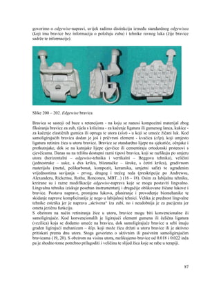 87
govorimo o edgewise-napravi, uvijek radimo distinkciju između standardnog edgewisea
(koji ima bravice bez informacija o položaju zuba) i tehnike ravnog luka (čije bravice
sadrže te informacije).
Slike 200 – 202. Edgewise bravica
Bravica se sastoji od baze s retencijom - na koju se nanosi kompozitni materijal zbog
fiksiranja bravice za zub, tijela s krilcima - za kačenje ligatura ili gumenog lanca, kukice -
za kačenje elastičnih gumica ili opruga te utora (slot) - u koji se umeće žičani luk. Kod
samoligirajućih bravica dodan je još i pričvrsni element - kvačica (clip), koji umjesto
ligatura retinira žicu u utoru bravice. Bravice se standardno lijepe na sjekutiće, očnjake i
pretkutnjake, dok se na kutnjake lijepe cjevčice ili cementiraju ortodonski prstenovi s
cjevčicama. Danas su na tržištu dostupni razni tipovi bravica, koji se razlikuju po smjeru
utora (horizontalni – edgewise-tehnika i vertikalni – Beggova tehnika), veličini
(jednostruke – uske, s dva krilca, blizanačke – široke, s četiri krilca), gradivnom
materijalu (metal, polikarbonat, kompozit, keramika, umjetni safir) te ugrađenim
vrijednostima savijanja - prvog, drugog i trećeg reda (preskripcije po Andrewsu,
Alexanderu, Rickettsu, Rothu, Ronconeu, MBT...) (16 - 18). Osim za labijalnu tehniku,
kreirane su i razne modifikacije edgewise-naprava koje se mogu postaviti lingvalno.
Lingvalna tehnika iziskuje poseban instrumentarij i drugačije oblikovane žičane lukove i
bravice. Postava naprave, promjena lukova, planiranje i provođenje biomehanike te
skidanje naprave kompliciranije je nego u labijalnoj tehnici. Velika je prednost lingvalne
tehnike estetika jer je naprava „skrivena“ iza zubi, no i neudobnija je za pacijenta jer
ometa jezičnu funkciju.
S obzirom na način retiniranja žice u utoru, bravice mogu biti konvencionalne ili
samoligirajuće. Kod konvencionalih je ligirajući element gumena ili čelična ligatura
(vezilica) koja se dodatno umeće na bravicu, dok samoligirajuće bravice u sebi imaju
građen ligirajući mehanizam – klip, koji može žicu držati u utoru bravice ili je aktivno
pritiskati prema dnu utora. Stoga govorimo o aktivnim ili pasivnim samoligirajućim
bravicama (19, 20). S obzirom na visinu utora, razlikujemo bravice od 0.018 i 0.022 inča
pa je shodno tome potrebno prilagoditi i veličinu te slijed žica koje se rabe u terapiji.
 