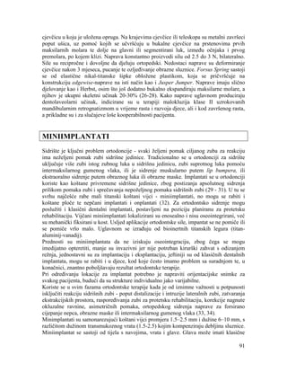 91
cjevčicu u koju je uložena opruga. Na krajevima cjevčice ili teleskopa su metalni završeci
poput ušica, uz pomoć kojih se učvršćuju u bukalne cjevčice na prstenovima prvih
maksilarnih molara te dolje na glavni ili segmentirani luk, između očnjaka i prvog
premolara, po kojem klizi. Naprava konstantno proizvodi silu od 2.5 do 3 N, bilateralno.
Sile su recipročne i dovoljne da djeluju ortopedski. Nedostaci naprave su deformiranje
cjevčice nakon 3 mjeseca, pucanje te ozljeđivanje obrazne sluznice. Forsus Spring sastoji
se od elastične nikal-titanske šipke obložene plastikom, koja se pričvršćuje na
konstrukciju edgewise-naprave na isti način kao i Jusper Jumper. Naprave imaju slično
djelovanje kao i Herbst, osim što još dodatno bukalno ekspandiraju maksilarne molare, a
njihov je ukupni skeletni učinak 20-30% (26-28). Kako naprave uglavnom produciraju
dentolaveolarni učinak, indicirane su u terapiji malokluzija klase II uzrokovanih
mandibularnim retrognatizmom u vrijeme rasta i razvoja djece, ali i kod završenog rasta,
a prikladne su i za slučajeve loše kooperabilnosti pacijenta.
MINIIMPLANTATI
Sidrište je ključni problem ortodoncije - svaki željeni pomak ciljanog zuba za reakciju
ima neželjeni pomak zubi sidrišne jedinice. Tradicionalno se u ortodonciji za sidrište
uključuje više zubi istog zubnog luka u sidrišnu jedinicu, zubi suprotnog luka pomoću
intermaksilarnog gumenog vlaka, ili je sidrenje muskularno putem lip bumpera, ili
ekstraoralno sidrenje putem obraznog luka ili obrazne maske. Implantati se u ortodonciji
koriste kao koštane privremene sidrišne jedinice, zbog postizanja apsolutnog sidrenja
prilikom pomaka zubi i sprečavanja nepoželjnog pomaka sidrišnih zubi (29 - 31). U tu se
svrhu najčešće rabe mali titanski koštani vijci - miniimplantati, no mogu se rabiti i
koštane ploče te nepčani implantati i onplantati (32). Za ortodontsko sidrenje mogu
poslužiti i klasični dentalni implantati, postavljeni na poziciju planiranu za protetsku
rehabilitaciju. Vijčani miniimplantati lokalizirani su enosealno i nisu oseointegrirani, već
su mehanički fiksirani u kost. Usljed aplikacije ortodontske sile, impantat se ne pomiče ili
se pomiče vrlo malo. Uglavnom se izrađuju od bioinertnih titanskih legura (titan-
aluminij-vanadij).
Prednosti su miniimplantata da ne iziskuju oseointegraciju, zbog čega se mogu
imedijatno opteretiti, manje su invazivni jer nije potreban kirurški zahvat s odizanjem
režnja, jednostavni su za implantaciju i eksplantaciju, jeftiniji su od klasičnih dentalnih
implantata, mogu se rabiti i u djece, kod koje često imamo problem sa suradnjom te, u
konačnici, znantno poboljšavaju rezultat ortodontske terapije.
Pri određivanju lokacije za implantat potrebno je napraviti orijentacijske snimke za
svakog pacijenta, budući da su strukture individualno jako varijabilne.
Koriste se u svim fazama ortodontske terapije kada je od iznimne važnosti u potpunosti
isključiti reakciju sidrišnih zubi - poput distalizacije i intruzije lateralnih zubi, zatvaranja
ekstrakcijskih prostora, raspoređivanja zubi za protetsku rehabilitaciju, korekcije nagnute
okluzalne ravnine, asimetričnih pomaka, ortopedskog sidrenja naprave za forsirano
cijepanje nepca, obrazne maske ili intermaksilarnog gumenog vlaka (33, 34).
Minimplantati su samonarezujući koštani vijci promjera 1.5–2.5 mm i dužine 6–10 mm, s
različitom dužinom transmukoznog vrata (1.5-2.5) kojim kompenziraju debljinu sluznice.
Miniimplantat se sastoji od tijela s navojima, vrata i glave. Glava može imati klasične
 