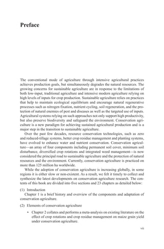 vii
Preface
The conventional mode of agriculture through intensive agricultural practices
achieves production goals, but simultaneously degrades the natural resources. The
growing concerns for sustainable agriculture are in response to the limitations of
both low-input, traditional agriculture and intensive modern agriculture relying on
high levels of inputs for crop production. Sustainable agriculture relies on practices
that help to maintain ecological equilibrium and encourage natural regenerative
processes such as nitrogen fixation, nutrient cycling, soil regeneration, and the pro-
tection of natural enemies of pest and diseases as well as the targeted use of inputs.
Agricultural systems relying on such approaches not only support high productivity,
but also preserve biodiversity and safeguard the environment. Conservation agri-
culture is a new paradigm for achieving sustained agricultural production and is a
major step in the transition to sustainable agriculture.
Over the past few decades, resource conservation technologies, such as zero
and reduced-tillage systems, better crop residue management and planting systems,
have evolved to enhance water and nutrient conservation. Conservation agricul-
ture—an array of four components including permanent soil cover, minimum soil
disturbance, diversified crop rotations and integrated weed management—is now
considered the principal road to sustainable agriculture and the protection of natural
resources and the environment. Currently, conservation agriculture is practiced on
more than 125 million ha worldwide.
While the adoption of conservation agriculture is increasing globally, in some
regions it is either slow or non-existent. As a result, we felt it timely to collect and
synthesize the latest developments on conservation agriculture research. The con-
tents of this book are divided into five sections and 23 chapters as detailed below:
(1) Introduction
Chapter 1 is a brief history and overview of the components and adaptation of
conservation agriculture.
(2) Elements of conservation agriculture
• Chapter 2 collates and performs a meta-analysis on existing literature on the
effect of crop rotations and crop residue management on maize grain yield
under conservation agriculture.
 
