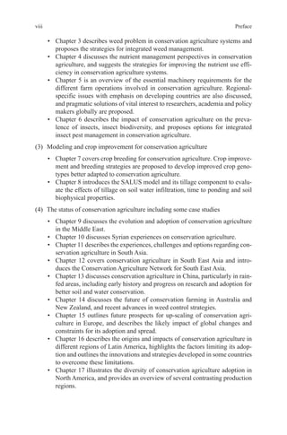 viii Preface
• Chapter 3 describes weed problem in conservation agriculture systems and
proposes the strategies for integrated weed management.
• Chapter 4 discusses the nutrient management perspectives in conservation
agriculture, and suggests the strategies for improving the nutrient use effi-
ciency in conservation agriculture systems.
• Chapter 5 is an overview of the essential machinery requirements for the
different farm operations involved in conservation agriculture. Regional-
specific issues with emphasis on developing countries are also discussed,
and pragmatic solutions of vital interest to researchers, academia and policy
makers globally are proposed.
• Chapter 6 describes the impact of conservation agriculture on the preva-
lence of insects, insect biodiversity, and proposes options for integrated
insect pest management in conservation agriculture.
(3) Modeling and crop improvement for conservation agriculture
• Chapter 7 covers crop breeding for conservation agriculture. Crop improve-
ment and breeding strategies are proposed to develop improved crop geno-
types better adapted to conservation agriculture.
• Chapter 8 introduces the SALUS model and its tillage component to evalu-
ate the effects of tillage on soil water infiltration, time to ponding and soil
biophysical properties.
(4) The status of conservation agriculture including some case studies
• Chapter 9 discusses the evolution and adoption of conservation agriculture
in the Middle East.
• Chapter 10 discusses Syrian experiences on conservation agriculture.
• Chapter 11 describes the experiences, challenges and options regarding con-
servation agriculture in South Asia.
• Chapter 12 covers conservation agriculture in South East Asia and intro-
duces the Conservation Agriculture Network for South East Asia.
• Chapter 13 discusses conservation agriculture in China, particularly in rain-
fed areas, including early history and progress on research and adoption for
better soil and water conservation.
• Chapter 14 discusses the future of conservation farming in Australia and
New Zealand, and recent advances in weed control strategies.
• Chapter 15 outlines future prospects for up-scaling of conservation agri-
culture in Europe, and describes the likely impact of global changes and
constraints for its adoption and spread.
• Chapter 16 describes the origins and impacts of conservation agriculture in
different regions of Latin America, highlights the factors limiting its adop-
tion and outlines the innovations and strategies developed in some countries
to overcome these limitations.
• Chapter 17 illustrates the diversity of conservation agriculture adoption in
North America, and provides an overview of several contrasting production
regions.
 
