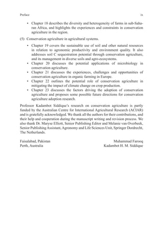 ix
Preface
• Chapter 18 describes the diversity and heterogeneity of farms in sub-Saha-
ran Africa, and highlights the experiences and constraints in conservation
agriculture in the region.
(5) Conservation agriculture in agricultural systems.
• Chapter 19 covers the sustainable use of soil and other natural resources
in relation to agronomic productivity and environment quality. It also
addresses soil C sequestration potential through conservation agriculture,
and its management in diverse soils and agro-ecosystems.
• Chapter 20 discusses the potential applications of microbiology in
conservation agriculture.
• Chapter 21 discusses the experiences, challenges and opportunities of
conservation agriculture in organic farming in Europe.
• Chapter 22 outlines the potential role of conservation agriculture in
mitigating the impact of climate change on crop production.
• Chapter 23 discusses the factors driving the adoption of conservation
agriculture and proposes some possible future directions for conservation
agriculture adoption research.
Professor Kadambot Siddique’s research on conservation agriculture is partly
funded by the Australian Centre for International Agricultural Research (ACIAR)
and is gratefully acknowledged. We thank all the authors for their contributions, and
their help and cooperation during the manuscript writing and revision process. We
also thank Dr. Maryse Elliott, Senior Publishing Editor and Melanie van Overbeek,
Senior PublishingAssistant,Agronomy and Life Sciences Unit, Springer Dordrecht,
The Netherlands.
Faisalabad, Pakistan Muhammad Farooq
Perth, Australia Kadambot H. M. Siddique
 