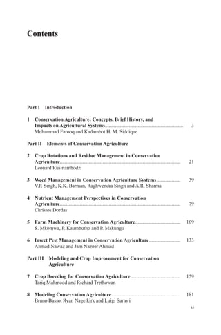 xi
Contents
Part I Introduction
1 Conservation Agriculture: Concepts, Brief History, and
Impacts on Agricultural Systems.............................................................. 3
Muhammad Farooq and Kadambot H. M. Siddique
Part II Elements of Conservation Agriculture
2 Crop Rotations and Residue Management in Conservation
Agriculture................................................................................................ 21
Leonard Rusinamhodzi
3 Weed Management in Conservation Agriculture Systems................... 39
V.P. Singh, K.K. Barman, Raghwendra Singh and A.R. Sharma
4 Nutrient Management Perspectives in Conservation
Agriculture................................................................................................ 79
Christos Dordas
5 Farm Machinery for Conservation Agriculture.................................... 109
S. Mkomwa, P. Kaumbutho and P. Makungu
6 Insect Pest Management in Conservation Agriculture......................... 133
Ahmad Nawaz and Jam Nazeer Ahmad
Part III Modeling and Crop Improvement for Conservation
Agriculture
7 Crop Breeding for Conservation Agriculture........................................ 159
Tariq Mahmood and Richard Trethowan
8 Modeling Conservation Agriculture....................................................... 181
Bruno Basso, Ryan Nagelkirk and Luigi Sartori
 