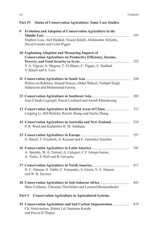 xii Contents
Part IV Status of Conservation Agriculture: Some Case Studies
9 Evolution and Adoption of Conservation Agriculture in the
Middle East............................................................................................... 197
Stephen Loss, Atef Haddad, Yaseen Khalil, Abdulsattar Alrijabo,
David Feindel and Colin Piggin
10 Explaining Adoption and Measuring Impacts of
Conservation Agriculture on Productive Efficiency, Income,
Poverty, and Food Security in Syria....................................................... 225
Y. A. Yigezu, A. Mugera, T. El-Shater, C. Piggin, A. Haddad,
Y. Khalil and S. Loss
11 Conservation Agriculture in South Asia ................................................ 249
Hafeez-ur-Rehman, Ahmad Nawaz, Abdul Wakeel, Yashpal Singh
Saharawat and Muhammad Farooq
12 Conservation Agriculture in Southeast Asia.......................................... 285
Jean-Claude Legoupil, Pascal Lienhard and Anonh Khamhoung
13 Conservation Agriculture in Rainfed Areas of China........................... 311
Lingling Li, Bill Bellotti, Renzhi Zhang and Hailin Zhang
14 Conservation Agriculture in Australia and New Zealand.................... 335
P. R. Ward and Kadambot H. M. Siddique
15 Conservation Agriculture in Europe...................................................... 357
G. Basch, T. Friedrich, A. Kassam and E. Gonzalez-Sanchez
16 Conservation Agriculture in Latin America.......................................... 391
A. Speratti, M.-S. Turmel, A. Calegari, C.F. Araujo-Junior,
A. Violic, P. Wall and B. Govaerts
17 Conservation Agriculture in North America......................................... 417
N. C. Hansen, S. Tubbs, F. Fernandez, S. Green, N. E. Hansen
and W. B. Stevens
18 Conservation Agriculture in Sub-Saharan Africa ................................ 443
Marc Corbeels, Christian Thierfelder and Leonard Rusinamhodzi
Part V Conservation Agriculture in Agricultural Systems
19 Conservation Agriculture and Soil Carbon Sequestration .................. 479
Ch. Srinivasarao, Rattan Lal, Sumanta Kundu
and Pravin B Thakur
 