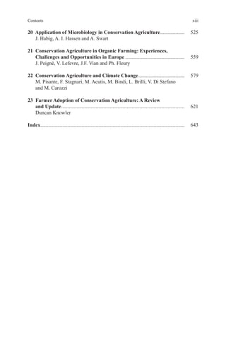 xiii
Contents
20 Application of Microbiology in Conservation Agriculture................... 525
J. Habig, A. I. Hassen and A. Swart
21 Conservation Agriculture in Organic Farming: Experiences,
Challenges and Opportunities in Europe .............................................. 559
J. Peigné, V. Lefevre, J.F. Vian and Ph. Fleury
22 Conservation Agriculture and Climate Change.................................... 579
M. Pisante, F. Stagnari, M. Acutis, M. Bindi, L. Brilli, V. Di Stefano
and M. Carozzi
23 Farmer Adoption of Conservation Agriculture: A Review
and Update................................................................................................ 621
Duncan Knowler
Index................................................................................................................ 643
 