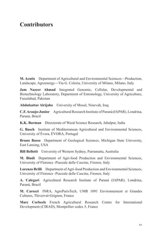 xv
Contributors
M. Acutis Department of Agricultural and Environmental Sciences—Production,
Landscape, Agroenergy—Via G. Celoria, University of Milano, Milano, Italy
Jam Nazeer Ahmad Integrated Genomic, Cellular, Developmental and
Biotechnology Laboratory, Department of Entomology, University of Agriculture,
Faisalabad, Pakistan
Abdulsattar Alrijabo University of Mosul, Ninevah, Iraq
C.F.Araujo-Junior Agricultural Research Institute of Paraná (IAPAR), Londrina,
Paraná, Brazil
K.K. Barman Directorate of Weed Science Research, Jabalpur, India
G. Basch Institute of Mediterranean Agricultural and Environmental Sciences,
University of Évora, ÉVORA, Portugal
Bruno Basso Department of Geological Sciences, Michigan State University,
East Lansing, USA
Bill Bellotti University of Western Sydney, Parramatta, Australia
M. Bindi Department of Agri-food Production and Environmental Sciences,
University of Florence -Piazzale delle Cascine, Firenze, Italy
Lorenzo Brilli Department ofAgri-food Production and Environmental Sciences,
University of Florence -Piazzale delle Cascine, Firenze, Italy
A. Calegari Agricultural Research Institute of Paraná (IAPAR), Londrina,
Paraná, Brazil
M. Carozzi INRA, AgroParisTech, UMR 1091 Environnement et Grandes
Cultures, Thiverval-Grignon, France
Marc Corbeels French Agricultural Research Centre for International
Development (CIRAD), Montpellier cedex 5, France
 