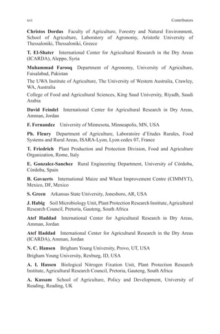 xvi Contributors
Christos Dordas Faculty of Agriculture, Forestry and Natural Environment,
School of Agriculture, Laboratory of Agronomy, Aristotle University of
Thessaloniki, Thessaloniki, Greece
T. El-Shater International Center for Agricultural Research in the Dry Areas
(ICARDA), Aleppo, Syria
Muhammad Farooq Department of Agronomy, University of Agriculture,
Faisalabad, Pakistan
The UWA Institute of Agriculture, The University of Western Australia, Crawley,
WA, Australia
College of Food and Agricultural Sciences, King Saud University, Riyadh, Saudi
Arabia
David Feindel International Center for Agricultural Research in Dry Areas,
Amman, Jordan
F. Fernandez University of Minnesota, Minneapolis, MN, USA
Ph. Fleury Department of Agriculture, Laboratoire d’Etudes Rurales, Food
Systems and Rural Areas, ISARA-Lyon, Lyon cedex 07, France
T. Friedrich Plant Production and Protection Division, Food and Agriculture
Organization, Rome, Italy
E. Gonzalez-Sanchez Rural Engineering Department, University of Córdoba,
Córdoba, Spain
B. Govaerts International Maize and Wheat Improvement Centre (CIMMYT),
Mexico, DF, Mexico
S. Green Arkansas State University, Jonesboro, AR, USA
J. Habig Soil Microbiology Unit, Plant Protection Research Institute,Agricultural
Research Council, Pretoria, Gauteng, South Africa
Atef Haddad International Center for Agricultural Research in Dry Areas,
Amman, Jordan
Atef Haddad International Center for Agricultural Research in the Dry Areas
(ICARDA), Amman, Jordan
N. C. Hansen Brigham Young University, Provo, UT, USA
Brigham Young University, Rexburg, ID, USA
A. I. Hassen Biological Nitrogen Fixation Unit, Plant Protection Research
Institute, Agricultural Research Council, Pretoria, Gauteng, South Africa
A. Kassam School of Agriculture, Policy and Development, University of
Reading, Reading, UK
 
