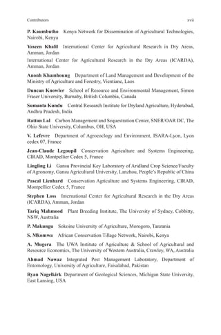 xvii
Contributors
P. Kaumbutho Kenya Network for Dissemination of Agricultural Technologies,
Nairobi, Kenya
Yaseen Khalil International Center for Agricultural Research in Dry Areas,
Amman, Jordan
International Center for Agricultural Research in the Dry Areas (ICARDA),
Amman, Jordan
Anonh Khamhoung Department of Land Management and Development of the
Ministry of Agriculture and Forestry, Vientiane, Laos
Duncan Knowler School of Resource and Environmental Management, Simon
Fraser University, Burnaby, British Columbia, Canada
Sumanta Kundu Central Research Institute for Dryland Agriculture, Hyderabad,
Andhra Pradesh, India
Rattan Lal Carbon Management and Sequestration Center, SNER/OAR DC, The
Ohio State University, Columbus, OH, USA
V. Lefevre Department of Agroeoclogy and Environment, ISARA-Lyon, Lyon
cedex 07, France
Jean-Claude Legoupil Conservation Agriculture and Systems Engineering,
CIRAD, Montpellier Cedex 5, France
Lingling Li Gansu Provincial Key Laboratory of Aridland Crop Science/Faculty
of Agronomy, Gansu Agricultural University, Lanzhou, People’s Republic of China
Pascal Lienhard Conservation Agriculture and Systems Engineering, CIRAD,
Montpellier Cedex 5, France
Stephen Loss International Center for Agricultural Research in the Dry Areas
(ICARDA), Amman, Jordan
Tariq Mahmood Plant Breeding Institute, The University of Sydney, Cobbitty,
NSW, Australia
P. Makungu Sokoine University of Agriculture, Morogoro, Tanzania
S. Mkomwa African Conservation Tillage Network, Nairobi, Kenya
A. Mugera The UWA Institute of Agriculture & School of Agricultural and
Resource Economics, The University of Western Australia, Crawley, WA, Australia
Ahmad Nawaz Integrated Pest Management Laboratory, Department of
Entomology, University of Agriculture, Faisalabad, Pakistan
Ryan Nagelkirk Department of Geological Sciences, Michigan State University,
East Lansing, USA
 