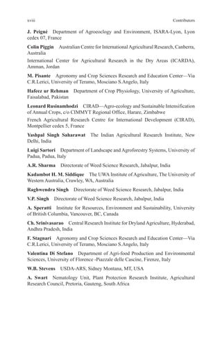 xviii Contributors
J. Peigné Department of Agroeoclogy and Environment, ISARA-Lyon, Lyon
cedex 07, France
Colin Piggin Australian Centre for InternationalAgricultural Research, Canberra,
Australia
International Center for Agricultural Research in the Dry Areas (ICARDA),
Amman, Jordan
M. Pisante Agronomy and Crop Sciences Research and Education Center—Via
C.R.Lerici, University of Teramo, Mosciano S.Angelo, Italy
Hafeez ur Rehman Department of Crop Physiology, University of Agriculture,
Faisalabad, Pakistan
Leonard Rusinamhodzi CIRAD—Agro-ecology and Sustainable Intensification
of Annual Crops, c/o CIMMYT Regional Office, Harare, Zimbabwe
French Agricultural Research Centre for International Development (CIRAD),
Montpellier cedex 5, France
Yashpal Singh Saharawat The Indian Agricultural Research Institute, New
Delhi, India
Luigi Sartori Department of Landscape and Agroforestry Systems, University of
Padua, Padua, Italy
A.R. Sharma Directorate of Weed Science Research, Jabalpur, India
Kadambot H. M. Siddique The UWA Institute of Agriculture, The University of
Western Australia, Crawley, WA, Australia
Raghwendra Singh Directorate of Weed Science Research, Jabalpur, India
V.P. Singh Directorate of Weed Science Research, Jabalpur, India
A. Speratti Institute for Resources, Environment and Sustainability, University
of British Columbia, Vancouver, BC, Canada
Ch. Srinivasarao Central Research Institute for DrylandAgriculture, Hyderabad,
Andhra Pradesh, India
F. Stagnari Agronomy and Crop Sciences Research and Education Center—Via
C.R.Lerici, University of Teramo, Mosciano S.Angelo, Italy
Valentina Di Stefano Department of Agri-food Production and Environmental
Sciences, University of Florence -Piazzale delle Cascine, Firenze, Italy
W.B. Stevens USDA-ARS, Sidney Montana, MT, USA
A. Swart Nematology Unit, Plant Protection Research Institute, Agricultural
Research Council, Pretoria, Gauteng, South Africa
 