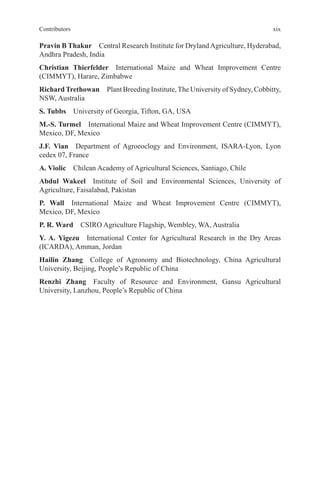 xix
Contributors
Pravin B Thakur Central Research Institute for DrylandAgriculture, Hyderabad,
Andhra Pradesh, India
Christian Thierfelder International Maize and Wheat Improvement Centre
(CIMMYT), Harare, Zimbabwe
RichardTrethowan Plant Breeding Institute,The University of Sydney, Cobbitty,
NSW, Australia
S. Tubbs University of Georgia, Tifton, GA, USA
M.-S. Turmel International Maize and Wheat Improvement Centre (CIMMYT),
Mexico, DF, Mexico
J.F. Vian Department of Agroeoclogy and Environment, ISARA-Lyon, Lyon
cedex 07, France
A. Violic Chilean Academy of Agricultural Sciences, Santiago, Chile
Abdul Wakeel Institute of Soil and Environmental Sciences, University of
Agriculture, Faisalabad, Pakistan
P. Wall International Maize and Wheat Improvement Centre (CIMMYT),
Mexico, DF, Mexico
P. R. Ward CSIRO Agriculture Flagship, Wembley, WA, Australia
Y. A. Yigezu International Center for Agricultural Research in the Dry Areas
(ICARDA), Amman, Jordan
Hailin Zhang College of Agronomy and Biotechnology, China Agricultural
University, Beijing, People’s Republic of China
Renzhi Zhang Faculty of Resource and Environment, Gansu Agricultural
University, Lanzhou, People’s Republic of China
 