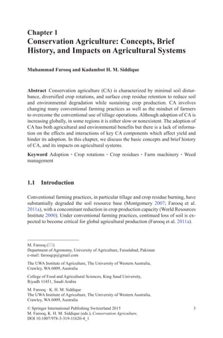 3
Chapter 1
Conservation Agriculture: Concepts, Brief
History, and Impacts on Agricultural Systems
Muhammad Farooq and Kadambot H. M. Siddique
© Springer International Publishing Switzerland 2015
M. Farooq, K. H. M. Siddique (eds.), Conservation Agriculture,
DOI 10.1007/978-3-319-11620-4_1
M. Farooq ()
Department of Agronomy, University of Agriculture, Faisalabad, Pakistan
e-mail: farooqcp@gmail.com
The UWA Institute of Agriculture, The University of Western Australia,
Crawley, WA 6009, Australia
College of Food and Agricultural Sciences, King Saud University,
Riyadh 11451, Saudi Arabia
M. Farooq · K. H. M. Siddique
The UWA Institute of Agriculture, The University of Western Australia,
Crawley, WA 6009, Australia
Abstract Conservation agriculture (CA) is characterized by minimal soil distur-
bance, diversified crop rotations, and surface crop residue retention to reduce soil
and environmental degradation while sustaining crop production. CA involves
changing many conventional farming practices as well as the mindset of farmers
to overcome the conventional use of tillage operations. Although adoption of CA is
increasing globally, in some regions it is either slow or nonexistent. The adoption of
CA has both agricultural and environmental benefits but there is a lack of informa-
tion on the effects and interactions of key CA components which affect yield and
hinder its adoption. In this chapter, we discuss the basic concepts and brief history
of CA, and its impacts on agricultural systems.
Keyword Adoption · Crop rotations · Crop residues · Farm machinery · Weed
management
1.1 Introduction
Conventional farming practices, in particular tillage and crop residue burning, have
substantially degraded the soil resource base (Montgomery 2007; Farooq et al.
2011a), with a concomitant reduction in crop production capacity (World Resources
Institute 2000). Under conventional farming practices, continued loss of soil is ex-
pected to become critical for global agricultural production (Farooq et al. 2011a).
 