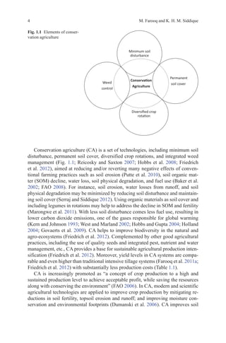 4 M. Farooq and K. H. M. Siddique
Conservation agriculture (CA) is a set of technologies, including minimum soil
disturbance, permanent soil cover, diversified crop rotations, and integrated weed
management (Fig. 1.1; Reicosky and Saxton 2007; Hobbs et al. 2008; Friedrich
et al. 2012), aimed at reducing and/or reverting many negative effects of conven-
tional farming practices such as soil erosion (Putte et al. 2010), soil organic mat-
ter (SOM) decline, water loss, soil physical degradation, and fuel use (Baker et al.
2002; FAO 2008). For instance, soil erosion, water losses from runoff, and soil
physical degradation may be minimized by reducing soil disturbance and maintain-
ing soil cover (Serraj and Siddique 2012). Using organic materials as soil cover and
including legumes in rotations may help to address the decline in SOM and fertility
(Marongwe et al. 2011). With less soil disturbance comes less fuel use, resulting in
lower carbon dioxide emissions, one of the gases responsible for global warming
(Kern and Johnson 1993; West and Marland 2002; Hobbs and Gupta 2004; Holland
2004; Govaerts et al. 2009). CA helps to improve biodiversity in the natural and
agro-ecosystems (Friedrich et al. 2012). Complemented by other good agricultural
practices, including the use of quality seeds and integrated pest, nutrient and water
management, etc., CA provides a base for sustainable agricultural production inten-
sification (Friedrich et al. 2012). Moreover, yield levels in CA systems are compa-
rable and even higher than traditional intensive tillage systems (Farooq et al. 2011a;
Friedrich et al. 2012) with substantially less production costs (Table 1.1).
CA is increasingly promoted as “a concept of crop production to a high and
sustained production level to achieve acceptable profit, while saving the resources
along with conserving the environment” (FAO 2006). In CA, modern and scientific
agricultural technologies are applied to improve crop production by mitigating re-
ductions in soil fertility, topsoil erosion and runoff; and improving moisture con-
servation and environmental footprints (Dumanski et al. 2006). CA improves soil
ŽŶƐĞƌǀĂƟŽŶ
ŐƌŝĐƵůƚƵƌĞ
DŝŶŝŵƵŵƐŽŝů
ĚŝƐƚƵƌďĂŶĐĞ
WĞƌŵĂŶĞŶƚ
ƐŽŝůĐŽǀĞƌ
ŝǀĞƌƐŝĮĞĚĐƌŽƉ
ƌŽƚĂƟŽŶ
tĞĞĚ
ĐŽŶƚƌŽů
Fig. 1.1   Elements of conser-
vation agriculture
 