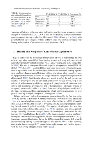 5
1 Conservation Agriculture: Concepts, Brief History, and Impacts …
water-use efficiency, enhances water infiltration, and increases insurance against
drought (Colmenero et al. 2013). CA is thus an eco-friendly and sustainable man-
agement system for crop production (Hobbs et al. 2008; Govaerts et al. 2009) with
potential for all agroecological systems and farm sizes. This chapter provides a brief
history and overview of the components and adaptation of CA.
1.2 
History and Adoption of Conservation Agriculture
Tillage is defined as the mechanical manipulation of soil. Tillage started millions
of years ago when man shifted from hunting to more sedentary and conventional
agriculture especially in the Euphrates, Nile, Tigris, Yangste, and Indus valley (Hil-
lel 1991). The idea to plough or till the soil began in Mesopotamia around 3000 BC
(Hillel 1998). Lal (2001) identified tillage as a major component of husbandry prac-
tices in agriculture. After the industrial revolution in the nineteenth century, agricul-
tural machinery became available to carry tillage operations. More recently, a range
of equipment has become available for tillage operations in agricultural production
(Hobbs et al. 2008). Traditionally, tillage was aimed to soften the soil, prepare the
seedbed to ensure good and uniform seed germination, manage weeds, help in the
release of soil nutrients needed for crop growth through mineralization and oxi-
dation, and incorporate crop residues and soil amendments (fertilizers, organic or
inorganic) into the soil (Hobbs et al. 2008). Moreover, tillage helps to modify soil’s
physical, chemical, and biological properties, which improves conditions for crop
growth resulting in higher crop yields (Farooq et al. 2011a).
Tillage, particularly in fragile ecosystems, was questioned for the first time in the
1930s by Edward H. Faulkner, in a manuscript called “Plowman’s Folly” (Faulkner
1943) when dust bowls devastated wide areas of the Midwestern USA (Friedrich
et al. 2012). With time, the concept of protecting soil, by reducing tillage and keep-
ing the soil covered, gained popularity. This system of soil protection was then
named conservation tillage (Friedrich et al. 2012). Economic and ecological suf-
ferings caused by disastrous droughts in the USA during the 1930s drove the shift
towards CA (Haggblade and Tembo 2003). The development of seeding machinery
during the 1940s made sowing possible without soil tillage (Friedrich et al. 2012).
Moreover, increased fuel prices during the 1970s attracted farmers to shift towards
resource-saving farming systems (Haggblade and Tembo 2003). In this scenario,
commercial farmers adapted CA to combat drought-induced soil erosion together
with the fuel saving (Haggblade and Tembo 2003).
TA (USD ha−1
) CA (USD ha−1
) Cost saving (%)
Fuel 75 25 66.67
Depreciation 115 65 43.47
Maintenance 22 10 54.55
Pesticides 35 45 −28.57
Total costs 247 145 41.30
Table 1.1   Cost comparison
of traditional (TA) and con-
servation agriculture (CA).
(Source: Data from Hanks
and Martin (2007); Meena
et al. (2010); Singh and
Meena (2013)
 