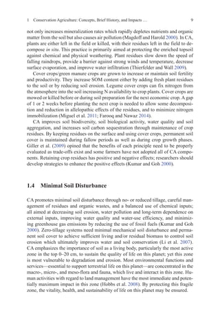 9
not only increases mineralization rates which rapidly depletes nutrients and organic
matter from the soil but also causes air pollution (Magdoff and Harold 2000). In CA,
plants are either left in the field or killed, with their residues left in the field to de-
compose in situ. This practice is primarily aimed at protecting the enriched topsoil
against chemical and physical weathering. Plant residues slow down the speed of
falling raindrops, provide a barrier against strong winds and temperature, decrease
surface evaporation, and improve water infiltration (Thierfelder and Wall 2009).
Cover crops/green manure crops are grown to increase or maintain soil fertility
and productivity. They increase SOM content either by adding fresh plant residues
to the soil or by reducing soil erosion. Legume cover crops can fix nitrogen from
the atmosphere into the soil increasing N availability to crop plants. Cover crops are
mowed or killed before or during soil preparation for the next economic crop. A gap
of 1 or 2 weeks before planting the next crop is needed to allow some decomposi-
tion and reduction in allelopathic effects of the residues, and to minimize nitrogen
immobilization (Miguel et al. 2011; Farooq and Nawaz 2014).
CA improves soil biodiversity, soil biological activity, water quality and soil
aggregation, and increases soil carbon sequestration through maintenance of crop
residues. By keeping residues on the surface and using cover crops, permanent soil
cover is maintained during fallow periods as well as during crop growth phases.
Giller et al. (2009) opined that the benefits of each principle need to be properly
evaluated as trade-offs exist and some farmers have not adopted all of CA compo-
nents. Retaining crop residues has positive and negative effects; researchers should
develop strategies to enhance the positive effects (Kumar and Goh 2000).
1.4 
Minimal Soil Disturbance
CA promotes minimal soil disturbance through no- or reduced tillage, careful man-
agement of residues and organic wastes, and a balanced use of chemical inputs;
all aimed at decreasing soil erosion, water pollution and long-term dependence on
external inputs, improving water quality and water-use efficiency, and minimiz-
ing greenhouse gas emissions by reducing the use of fossil fuels (Kumar and Goh
2000). Zero-tillage systems need minimal mechanical soil disturbance and perma-
nent soil cover to achieve sufficient living and/or residual biomass to control soil
erosion which ultimately improves water and soil conservation (Li et al. 2007).
CA emphasizes the importance of soil as a living body, particularly the most active
zone in the top 0–20 cm, to sustain the quality of life on this planet; yet this zone
is most vulnerable to degradation and erosion. Most environmental functions and
services—essential to support terrestrial life on this planet—are concentrated in the
macro-, micro-, and meso-flora and fauna, which live and interact in this zone. Hu-
man activities with regard to land management have the most immediate and poten-
tially maximum impact in this zone (Hobbs et al. 2008). By protecting this fragile
zone, the vitality, health, and sustainability of life on this planet may be ensured.
1 Conservation Agriculture: Concepts, Brief History, and Impacts …
 