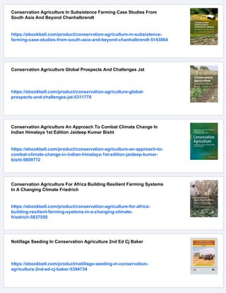 Conservation Agriculture In Subsistence Farming Case Studies From
South Asia And Beyond Chanhalbrendt
https://ebookbell.com/product/conservation-agriculture-in-subsistence-
farming-case-studies-from-south-asia-and-beyond-chanhalbrendt-5143864
Conservation Agriculture Global Prospects And Challenges Jat
https://ebookbell.com/product/conservation-agriculture-global-
prospects-and-challenges-jat-5311778
Conservation Agriculture An Approach To Combat Climate Change In
Indian Himalaya 1st Edition Jaideep Kumar Bisht
https://ebookbell.com/product/conservation-agriculture-an-approach-to-
combat-climate-change-in-indian-himalaya-1st-edition-jaideep-kumar-
bisht-5609772
Conservation Agriculture For Africa Building Resilient Farming Systems
In A Changing Climate Friedrich
https://ebookbell.com/product/conservation-agriculture-for-africa-
building-resilient-farming-systems-in-a-changing-climate-
friedrich-5837550
Notillage Seeding In Conservation Agriculture 2nd Ed Cj Baker
https://ebookbell.com/product/notillage-seeding-in-conservation-
agriculture-2nd-ed-cj-baker-5394734
 