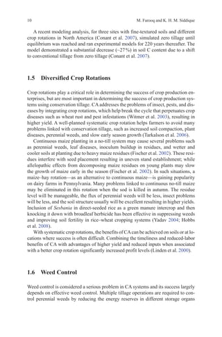 10 M. Farooq and K. H. M. Siddique
A recent modeling analysis, for three sites with fine-textured soils and different
crop rotations in North America (Conant et al. 2007), simulated zero tillage until
equilibrium was reached and ran experimental models for 220 years thereafter. The
model demonstrated a substantial decrease (~27%) in soil C content due to a shift
to conventional tillage from zero tillage (Conant et al. 2007).
1.5 
Diversified Crop Rotations
Crop rotations play a critical role in determining the success of crop production en-
terprises, but are most important in determining the success of crop production sys-
tems using conservation tillage. CA addresses the problems of insect, pests, and dis-
eases by integrating crop rotations, which help break the cycle that perpetuates crop
diseases such as wheat rust and pest infestations (Witmer et al. 2003), resulting in
higher yield. A well-planned systematic crop rotation helps farmers to avoid many
problems linked with conservation tillage, such as increased soil compaction, plant
diseases, perennial weeds, and slow early season growth (Tarkalson et al. 2006).
Continuous maize planting in a no-till system may cause several problems such
as perennial weeds, leaf diseases, inoculum buildup in residues, and wetter and
cooler soils at planting due to heavy maize residues (Fischer et al. 2002). These resi-
dues interfere with seed placement resulting in uneven stand establishment; while
allelopathic effects from decomposing maize residues on young plants may slow
the growth of maize early in the season (Fischer et al. 2002). In such situations, a
maize–hay rotation—as an alternative to continuous maize—is gaining popularity
on dairy farms in Pennsylvania. Many problems linked to continuous no-till maize
may be eliminated in this rotation when the sod is killed in autumn. The residue
level will be manageable, the flux of perennial weeds will be less, insect problems
will be less, and the soil structure usually will be excellent resulting in higher yields.
Inclusion of Sesbania in direct-seeded rice as a green manure intercrop and then
knocking it down with broadleaf herbicide has been effective in suppressing weeds
and improving soil fertility in rice–wheat cropping systems (Yadav 2004; Hobbs
et al. 2008).
With systematic crop rotations, the benefits of CAcan be achieved on soils or at lo-
cations where success is often difficult. Combining the timeliness and reduced-labor
benefits of CA with advantages of higher yield and reduced inputs when associated
with a better crop rotation significantly increased profit levels (Linden et al. 2000).
1.6 Weed Control
Weed control is considered a serious problem in CA systems and its success largely
depends on effective weed control. Multiple tillage operations are required to con-
trol perennial weeds by reducing the energy reserves in different storage organs
 