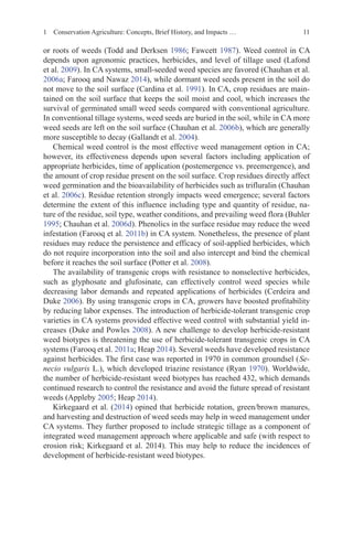 11
or roots of weeds (Todd and Derksen 1986; Fawcett 1987). Weed control in CA
depends upon agronomic practices, herbicides, and level of tillage used (Lafond
et al. 2009). In CA systems, small-seeded weed species are favored (Chauhan et al.
2006a; Farooq and Nawaz 2014), while dormant weed seeds present in the soil do
not move to the soil surface (Cardina et al. 1991). In CA, crop residues are main-
tained on the soil surface that keeps the soil moist and cool, which increases the
survival of germinated small weed seeds compared with conventional agriculture.
In conventional tillage systems, weed seeds are buried in the soil, while in CA more
weed seeds are left on the soil surface (Chauhan et al. 2006b), which are generally
more susceptible to decay (Gallandt et al. 2004).
Chemical weed control is the most effective weed management option in CA;
however, its effectiveness depends upon several factors including application of
appropriate herbicides, time of application (postemergence vs. preemergence), and
the amount of crop residue present on the soil surface. Crop residues directly affect
weed germination and the bioavailability of herbicides such as trifluralin (Chauhan
et al. 2006c). Residue retention strongly impacts weed emergence; several factors
determine the extent of this influence including type and quantity of residue, na-
ture of the residue, soil type, weather conditions, and prevailing weed flora (Buhler
1995; Chauhan et al. 2006d). Phenolics in the surface residue may reduce the weed
infestation (Farooq et al. 2011b) in CA system. Nonetheless, the presence of plant
residues may reduce the persistence and efficacy of soil-applied herbicides, which
do not require incorporation into the soil and also intercept and bind the chemical
before it reaches the soil surface (Potter et al. 2008).
The availability of transgenic crops with resistance to nonselective herbicides,
such as glyphosate and glufosinate, can effectively control weed species while
decreasing labor demands and repeated applications of herbicides (Cerdeira and
Duke 2006). By using transgenic crops in CA, growers have boosted profitability
by reducing labor expenses. The introduction of herbicide-tolerant transgenic crop
varieties in CA systems provided effective weed control with substantial yield in-
creases (Duke and Powles 2008). A new challenge to develop herbicide-resistant
weed biotypes is threatening the use of herbicide-tolerant transgenic crops in CA
systems (Farooq et al. 2011a; Heap 2014). Several weeds have developed resistance
against herbicides. The first case was reported in 1970 in common groundsel (Se-
necio vulgaris L.), which developed triazine resistance (Ryan 1970). Worldwide,
the number of herbicide-resistant weed biotypes has reached 432, which demands
continued research to control the resistance and avoid the future spread of resistant
weeds (Appleby 2005; Heap 2014).
Kirkegaard et al. (2014) opined that herbicide rotation, green/brown manures,
and harvesting and destruction of weed seeds may help in weed management under
CA systems. They further proposed to include strategic tillage as a component of
integrated weed management approach where applicable and safe (with respect to
erosion risk; Kirkegaard et al. 2014). This may help to reduce the incidences of
development of herbicide-resistant weed biotypes.
1 Conservation Agriculture: Concepts, Brief History, and Impacts …
 