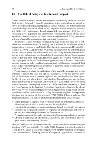 12 M. Farooq and K. H. M. Siddique
1.7 
The Role of Policy and Institutional Support
CA is a multi-dimensional approach ensuring the sustainability of resource use and
food security. Principally, CA offers resistance to the irrational use of natural re-
serves through good management practices such as minimal soil disturbance using
optimized tillage operations, check on soil exposure to environmental calamities,
and biodiversity maintenance through diversified crop rotations. With the ever-
increasing global population and urbanization reducing the amount of land under
agriculture, food security has become a conundrum (Hobbs et al. 2008); the sustain-
able use of available resources is a key element of CA systems.
Adoption of CA is a paradigm shift requiring huge efforts and trade-offs at indi-
vidual and institutional levels. In the long run, CA should be the ultimate solution
to agricultural problems in small landholding farming communities (Derpsch 2003;
Giller et al. 2009). CA research has progressed but adoption at the farmer level is a
serious concern. Many factors hinder the uptake of CA by farmers and authorities:
lack of proper information, poor knowledge dissemination, lack of demonstration,
the need for long-term hard work, temporary decline in economic returns, hesita-
tion, vague policies, lack of institutional support and natural disasters. Institutional
support, innovative policy making, organizational collaboration, motivated think
tanks, and government supervision are critical to develop a strong system for prolif-
eration of CA (Kassam et al. 2012).
Policy making involves the realization of the available resources and serious
approach to rethink the issue and options. Ecological, social, and political activ-
ism on the issue of natural resource depletion and sustainability has been ignited
for 20–30 years at a global level. Understanding this problem provides the foun-
dation for structural development and promotion of sustainable approaches along
with an awareness campaign (Kassam et al. 2012). One important policy is “Save
and Grow” coined by the Food and Agriculture Organization. It covers the idea of
a two-way process of sustainable production and economical usage, which has sim-
plified and clarified the theme of CA. Policy formation strengthens the expression,
adoption, and promotion of this approach (FAO 2011b). Effective policies offer
pragmatic solutions to a number of challenges (Kienzler et al. 2012) such as:
• Useful practices to improve food production under limited inputs and thus sus-
tainable promotion of food production and the supply chain.
• Lowering the intensity of environmental damage through eco-friendly approaches.
• Economizing the production chain via improved cultural practices, judicious in-
put use, and reduced exploitation of on-farm resources.
• Preserving ecological hierarchy by maintaining biodiversity and natural habitats.
• Offering a wide range of adjustments, adaptations, and rehabilitation after fre-
quent natural and secondary disasters.
Plenty of evidence on the serious concerns, issues, and threats necessitating the
adoption of CA are available (Foresight 2011); however, intensified production
is still possible under a conservation regime with benefits including lower capital
costs, reduced inputs, flexibility in terms of adaptation, aggrandized ecosystem ef-
 