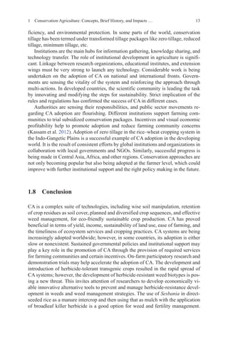 13
ficiency, and environmental protection. In some parts of the world, conservation
tillage has been termed under transformed tillage packages like zero tillage, reduced
tillage, minimum tillage, etc.
Institutions are the main hubs for information gathering, knowledge sharing, and
technology transfer. The role of institutional development in agriculture is signifi-
cant. Linkage between research organizations, educational institutes, and extension
wings must be very strong to launch any technology. Considerable work is being
undertaken on the adoption of CA on national and international fronts. Govern-
ments are sensing the vitality of the system and reinforcing the approach through
multi-actions. In developed countries, the scientific community is leading the task
by innovating and modifying the steps for sustainability. Strict implication of the
rules and regulations has confirmed the success of CA in different cases.
Authorities are sensing their responsibilities, and public sector movements re-
garding CA adoption are flourishing. Different institutions support farming com-
munities to trial subsidized conservation packages. Incentives and visual economic
profitability help to promote adoption and reduce farming community concerns
(Kassam et al. 2012). Adoption of zero tillage in the rice–wheat cropping system in
the Indo-Gangetic Plains is a successful example of CA adoption in the developing
world. It is the result of consistent efforts by global institutions and organizations in
collaboration with local governments and NGOs. Similarly, successful progress is
being made in Central Asia, Africa, and other regions. Conservation approaches are
not only becoming popular but also being adopted at the farmer level, which could
improve with further institutional support and the right policy making in the future.
1.8 Conclusion
CA is a complex suite of technologies, including wise soil manipulation, retention
of crop residues as soil cover, planned and diversified crop sequences, and effective
weed management, for eco-friendly sustainable crop production. CA has proved
beneficial in terms of yield, income, sustainability of land use, ease of farming, and
the timeliness of ecosystem services and cropping practices. CA systems are being
increasingly adopted worldwide; however, in some countries, its adoption is either
slow or nonexistent. Sustained governmental policies and institutional support may
play a key role in the promotion of CA through the provision of required services
for farming communities and certain incentives. On-farm participatory research and
demonstration trials may help accelerate the adoption of CA. The development and
introduction of herbicide-tolerant transgenic crops resulted in the rapid spread of
CA systems; however, the development of herbicide-resistant weed biotypes is pos-
ing a new threat. This invites attention of researchers to develop economically vi-
able innovative alternative tools to prevent and manage herbicide-resistance devel-
opment in weeds and weed management strategies. The use of Sesbania in direct-
seeded rice as a manure intercrop and then using that as mulch with the application
of broadleaf killer herbicide is a good option for weed and fertility management.
1 Conservation Agriculture: Concepts, Brief History, and Impacts …
 