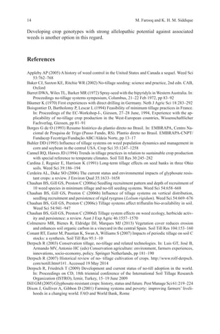 14 M. Farooq and K. H. M. Siddique
Developing crop genotypes with strong allelopathic potential against associated
weeds is another option in this regard.
References
Appleby AP (2005) A history of weed control in the United States and Canada a sequel. Weed Sci
53:762–768
Baker CJ, Saxton KE, Ritchie WR (2002) No-tillage seeding: science and practice, 2nd edn. CAB,
Oxford
Barret DWA, Wiles TL, Barker MR (1972) Spray-seed with the bipyridyls in WesternAustralia. In:
Proceedings no-tillage systems symposium, Columbus, 21–22 Feb 1972, pp 83–92
Bäumer K (1970) First experiences with direct drilling in Germany. Neth J Agric Sci 18:283–292
Boisgontier D, Bartholomy P, Lescar L (1994) Feasibility of minimum tillage practices in France.
In: Proceedings of the EC-Workshop-I-, Giessen, 27–28 June, 1994, Experience with the ap-
plicability of no-tillage crop production in the West-European countries, Wissenschaftlicher
Fachverlag, Giessen, pp 81–91
Borges G de O (1993) Resumo histórico do plantio direto no Brasil. In: EMBRAPA, Centro Na-
cional de Pesquisa de Trigo (Passo Fundo, RS). Plantio direto no Brasil. EMBRAPA-CNPT/
Fundacep Fecotrigo/Fundação ABC/Aldeia Norte, pp 13–17
Buhler DD (1995) Influence of tillage systems on weed population dynamics and management in
corn and soybean in the central USA. Crop Sci 35:1247–1258
Cannel RQ, Hawes JD (1994) Trends in tillage practices in relation to sustainable crop production
with special reference to temperate climates. Soil Till Res 30:245–282
Cardina J, Regnier E, Harrison K (1991) Long-term tillage effects on seed banks in three Ohio
soils. Weed Sci 39:186–194
Cerdeira AL, Duke SO (2006) The current status and environmental impacts of glyphosate resis-
tant crops: a review. J Environ Qual 35:1633–1658
Chauhan BS, Gill GS, Preston C (2006a) Seedling recruitment pattern and depth of recruitment of
10 weed species in minimum tillage and no-till seeding systems. Weed Sci 54:658–668
Chauhan BS, Gill GS, Preston C (2006b) Influence of tillage systems on vertical distribution,
seedling recruitment and persistence of rigid ryegrass (Lolium rigidum). Weed Sci 54:669–676
Chauhan BS, Gill GS, Preston C (2006c) Tillage systems affect trifluralin bio-availability in soil.
Weed Sci 54:941–947
Chauhan BS, Gill GS, Preston C (2006d) Tillage system effects on weed ecology, herbicide activ-
ity and persistence: a review. Aust J Exp Agric 46:1557–1570
Colmenero MR, Bienes R, Eldridge DJ, Marques MJ (2013) Vegetation cover reduces erosion
and enhances soil organic carbon in a vineyard in the central Spain. Soil Till Res 104:153–160
Conant RT, Easter M, Paustian K, Swan A, Williams S (2007) Impacts of periodic tillage on soil C
stocks: a synthesis. Soil Till Res 95:1–10
Derpsch R (2003) Conservation tillage, no-tillage and related technologies. In: Luis GT, José B,
Armando MV, Antonio HC (eds) Conservation agriculture: environment, farmers experiences,
innovations, socio-economy, policy. Springer Netherlands, pp 181–190
Derpsch R (2007) Historical review of no- tillage cultivation of crops. http://www.rolf-derpsch.
com/notill.htm#1#1. Accessed 19 May 2014
Derpsch R, Friedrich T (2009) Development and current status of no-till adoption in the world.
In: Proceedings on CD, 18th triennial conference of the International Soil Tillage Research
Organization (ISTRO), Izmir, Turkey, 15–19 June 2009
Dill GM (2005) Glyphosate-resistant crops: history, status and future. Pest Manage Sci 61:219–224
Dixon J, Gulliver A, Gibbon D (2001) Farming systems and poverty: improving farmers’ liveli-
hoods in a changing world. FAO and World Bank, Rome
 