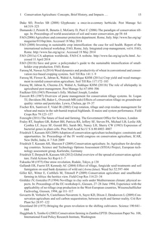 15
Duke SO, Powles SB (2008) Glyphosate: a once-in-a-century herbicide. Pest Manage Sci
64:319–325
Dumanski J, Peiretti R, Benetis J, McGarry D, Pieri C (2006) The paradigm of conservation till-
age. In: Proceedings of world association of soil and water conservation, pp 58–64
FAO (2006) Agriculture and consumer protection department. Rome, Italy. http://www.fao.org/ag/
magazine/0110sp.htm. Accessed 18 May 2014
FAO (2008) Investing in sustainable crop intensification: the case for soil health. Report of the
international technical workshop, FAO, Rome, July. Integrated crop management, vol 6. FAO,
Rome. http://www.fao.org/ag/ca/. Accessed 18 May 2014
FAO (2011a) CA adoption worldwide, FAO-CA website. http://www.fao.org/ag/ca/6c.html. Ac-
cessed 11 April 2014
FAO (2011b) Save and grow: a policymaker’s guide to the sustainable intensification of small-
holder crop production. FAO, Rome
Farooq M, Nawaz A (2014) Weed dynamics and productivity of wheat in conventional and conser-
vation rice-based cropping systems. Soil Till Res 141:1–9
Farooq M, Flower K, Jabran K, Wahid A, Siddique KHM (2011a) Crop yield and weed manage-
ment in rainfed conservation agriculture. Soil Till Res 117:172–183
Farooq M, Jabran K, Cheema ZA, Wahid A, Siddique KHM (2011b) The role of allelopathy in
agricultural pest management. Pest Manage Sci 67:494–506
Faulkner EH (1943) Plowman’s folly. Michael Joseph, London
Fawcett RS (1987) Overview of paste management for conservation tillage systems. In: Logan
TJ, Davidson JM, Baker L, Overcash MR (eds) Effects of conservation tillage on groundwater
quality: nitrtes and pesticides. Lewis, Chelsea, pp 19–37
Fischer RA, Santiveri F, Vidal IR (2002) Crop rotation, tillage and crop residue management for
wheat and maize in the sub-humid tropical highlands. II maize and system performance. Field
Crops Res 79:123–137
Foresight (2011) The future of food and farming. The Government Office for Science, London
Fraley RT, Stephen GR, Robert BH, Patricia RS, Jeffery SF, Steven PA, Michael LB, Leslie AB,
Cynthia LF, Joyce SF, Gerald RG, Sarah BG, Nancy LH, Sherry CW (1983) Expression of
bacterial genes in plant cells. Proc Natl Acad Sci U S A 80:4803–4807
Friedrich T, KassamAH (2009)Adoption of conservation agriculture technologies: constraints and
opportunities. In: Proceedings of the IV world congress on conservation agriculture, ICAR,
New Delhi, India, 4–7 Feb 2009
Friedrich T, Kassam AH, Shaxson F (2009) Conservation agriculture. In: Agriculture for develop-
ing countries. Science and Technology Options Assessment (STOA) Project, European tech-
nology assessment group, Karlsruhe, Germany
Friedrich T, Derpsch R, Kassam AH (2012) Global overview of the spread of conservation agricul-
ture. Field Actions Sci Rep 6:1–7
Fukuoka M (1975) One straw revolution, Rodale, Tokyo, p 138
Gallandt ER, Fuerst EP, Kennedy AC (2004) Effect of tillage, fungicide seed treatments and soil
fumigation on seed bank dynamics of wild oat (Avena fatua). Weed Sci 52:597–604
Giller KE, Witter E, Corbllels M, Tittonell P (2009) Conservation agriculture and smallholder
farming in Africa: the heritics view. Field Crop Res 114:23–34
Giráldez JV, González P (1994) No-tillage in clay soils under Mediterranean climate: physical as-
pects. In: Proceedings of the EC-workshop-I-, Giessen, 27–28 June 1994, Experience with the
applicability of no-tillage crop production in the West-European countries, Wissenschaftlicher
Fachverlag, Giessen, 1994, pp 111–117
Govaerts B, Verhulst N, Castellanos-Navarrete A, Sayre KD, Dixon J, Dendooven L (2009) Con-
servation agriculture and soil carbon sequestration; between myth and farmer reality. Crit Rev
Plant Sci 28:97–122
Greenland DJ (1975) Bringing the green revolution to the shifting cultivators. Science 190:841–
844
Haggblade S, Tembo G (2003) Conservation farming in Zambia EPTD. Discussion Paper No. 108,
International Food Policy Research Institute, Washington
1 Conservation Agriculture: Concepts, Brief History, and Impacts …
 