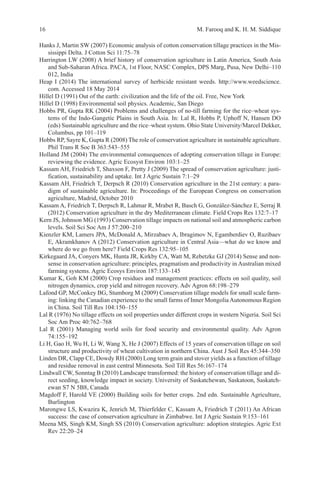 16 M. Farooq and K. H. M. Siddique
Hanks J, Martin SW (2007) Economic analysis of cotton conservation tillage practices in the Mis-
sissippi Delta. J Cotton Sci 11:75–78
Harrington LW (2008) A brief history of conservation agriculture in Latin America, South Asia
and Sub-Saharan Africa. PACA, 1st Floor, NASC Complex, DPS Marg, Pusa, New Delhi–110
012, India
Heap I (2014) The international survey of herbicide resistant weeds. http://www.weedscience.
com. Accessed 18 May 2014
Hillel D (1991) Out of the earth: civilization and the life of the oil. Free, New York
Hillel D (1998) Environmental soil physics. Academic, San Diego
Hobbs PR, Gupta RK (2004) Problems and challenges of no-till farming for the rice–wheat sys-
tems of the Indo-Gangetic Plains in South Asia. In: Lal R, Hobbs P, Uphoff N, Hansen DO
(eds) Sustainable agriculture and the rice–wheat system. Ohio State University/Marcel Dekker,
Columbus, pp 101–119
Hobbs RP, Sayre K, Gupta R (2008) The role of conservation agriculture in sustainable agriculture.
Phil Trans R Soc B 363:543–555
Holland JM (2004) The environmental consequences of adopting conservation tillage in Europe:
reviewing the evidence. Agric Ecosyst Environ 103:1–25
Kassam AH, Friedrich T, Shaxson F, Pretty J (2009) The spread of conservation agriculture: justi-
fication, sustainability and uptake. Int J Agric Sustain 7:1–29
Kassam AH, Friedrich T, Derpsch R (2010) Conservation agriculture in the 21st century: a para-
digm of sustainable agriculture. In: Proceedings of the European Congress on conservation
agriculture, Madrid, October 2010
Kassam A, Friedrich T, Derpsch R, Lahmar R, Mrabet R, Basch G, González-Sánchez E, Serraj R
(2012) Conservation agriculture in the dry Mediterranean climate. Field Crops Res 132:7–17
Kern JS, Johnson MG (1993) Conservation tillage impacts on national soil and atmospheric carbon
levels. Soil Sci Soc Am J 57:200–210
Kienzler KM, Lamers JPA, McDonald A, Mirzabaev A, Ibragimov N, Egamberdiev O, Ruzibaev
E, Akramkhanov A (2012) Conservation agriculture in Central Asia—what do we know and
where do we go from here? Field Crops Res 132:95–105
Kirkegaard JA, Conyers MK, Hunta JR, Kirkby CA, Watt M, Rebetzke GJ (2014) Sense and non-
sense in conservation agriculture: principles, pragmatism and productivity in Australian mixed
farming systems. Agric Ecosys Environ 187:133–145
Kumar K, Goh KM (2000) Crop residues and management practices: effects on soil quality, soil
nitrogen dynamics, crop yield and nitrogen recovery. Adv Agron 68:198–279
Lafond GP, McConkey BG, Stumborg M (2009) Conservation tillage models for small scale farm-
ing: linking the Canadian experience to the small farms of Inner MongoliaAutonomous Region
in China. Soil Till Res 104:150–155
Lal R (1976) No tillage effects on soil properties under different crops in western Nigeria. Soil Sci
Soc Am Proc 40:762–768
Lal R (2001) Managing world soils for food security and environmental quality. Adv Agron
74:155–192
Li H, Gao H, Wu H, Li W, Wang X, He J (2007) Effects of 15 years of conservation tillage on soil
structure and productivity of wheat cultivation in northern China. Aust J Soil Res 45:344–350
Linden DR, Clapp CE, Dowdy RH (2000) Long term grain and stover yields as a function of tillage
and residue removal in east central Minnesota. Soil Till Res 56:167–174
Lindwall CW, Sonntag B (2010) Landscape transformed: the history of conservation tillage and di-
rect seeding, knowledge impact in society. University of Saskatchewan, Saskatoon, Saskatch-
ewan S7 N 5B8, Canada
Magdoff F, Harold VE (2000) Building soils for better crops. 2nd edn. Sustainable Agriculture,
Burlington
Marongwe LS, Kwazira K, Jenrich M, Thierfelder C, Kassam A, Friedrich T (2011) An African
success: the case of conservation agriculture in Zimbabwe. Int J Agric Sustain 9:153–161
Meena MS, Singh KM, Singh SS (2010) Conservation agriculture: adoption strategies. Agric Ext
Rev 22:20–24
 