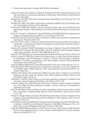 17
Miguel AF, Peñalva M, Calegari A, Derpsch R, McDonald, MJ (2011) Green manure/cover crops
and crop rotation in conservation agriculture on small farms. Plant Production and Protection
Division, FAO, Rome
Montgomery DR (2007) Soil erosion and agricultural sustainability. Proc Natl Acad Sci U S A
104:13268–13272
Paarlberg RL (2001) The politics of precaution: genetically modified crops in developing coun-
tries. Johns Hopkins University Press, Balitmore
Perszewski R (2005) Ideas leading to no-till’s second revolution. http://www.no-tillfarmer.com/
pages/Feature-Articles---Ideas-Leading-To-No-Tills-Second-Revolution.php. Accessed 2 June
2014
Potter TL, Truman CC, Strickland TC, Bosch DD, Webster TM (2008) Herbicide incorporation by
irrigation and tillage impact on runoff loss. J Environ Qual 37:839–847
Powles SB, Lorraine-Colwill DF, Dellow JJ, Preston C (1998) Evolved resistance to glyphosate in
rigid ryegrass. Weed Sci 46:604–607
Putte AV, Govers G, Diels J, Gillijns K, Demuzere M (2010) Assessing the effect of soil tillage on
crop growth: a meta-regression analysis on European crop yields under conservation agricul-
ture. Eur J Agron 33:231–241
Reicosky DC, Saxton KE (2007) The benefits of no-tillage. In: Baker CJ, Saxton KE, Ritchie WR,
Chamen WCT, Reicosky DC, Ribeiro MFS, Justice SE, Hobbs PR (eds) No-tillage seeding in
conservation agriculture. 2nd edn. CABI, Wallingford, pp 11–20
Ryan GF (1970) Resistance of common groundsel to simazine and atrazine. Weed Sci 18:614–616
Sartori L, Peruzzi P (1994) The evolution of no-tillage in Italy: a review of the scientific literature.
In: Proceedings of the EC-Workshop-I-, Giessen, 27–28 June, 1994, Experience with the ap-
plicability of no-tillage crop production in the West-European countries, Wissenschaftlicher
Fachverlag, Giessen, 1994, pp 119–129
Serraj R, Siddique KHM (2012) Conservation agriculture in dry areas. Field Crops Res 132:1–6
Singh KM, Meena MS (2013) Economics of conservation agriculture: an overview. Munich Per-
sonal RePEc Archive, MPRA Paper No. 49381. http://mpra.ub.uni-muenchen.de/49381/. Ac-
cessed 19 May 2014
Tarkalson DD, Hergert GW, Cassman KG (2006) Long term effects of tillage on soil chemical
properties and grain yields of a dryland winter wheat-sorghum/corn-fallow rotation in the
Great Plains. Agron J 98:26–33
Thierfelder C, Wall PC (2009) Effects of conservation agriculture techniques on infiltration and
soil water content in Zambia and Zimbabwe. Soil Till Res 105:217–227
Todd BC, Derksen DA (1986) Perennial weed control in wheat in western Canada. In: Slinkard
AE, Fowler DB (ed) Wheat production in Canada—a review. University of Saskatchewan,
Saskatoon, pp 391–404
West TO, Marland G (2002) A synthesis of carbon sequestration, carbon emissions, and net carbon
flux in agriculture: comparing tillage practices in the United States. Agric Ecosyst Environ
91:217–232
Witmer JE, Hough-Goldstein JA, Pesek JD (2003) Ground-dwelling and foliar arthropods in four
cropping systems ground-dwelling and foliar arthropods in four cropping systems. Environ
Entomol 32:366–376
World Resources Institute (2000) People and ecosystems, the frayling web of life. World Resourc-
es Institute, United Nations Development Programme, World Bank, Washington, USA, p 36.
http://www.wri.org/wr2000/pdf/summary.pdf. Accessed 14 May 2014
Yadav RL (2004) Enhancing efficiency of fertilizer N use in rice–wheat systems of Indo-Gangetic
Plains by intercropping Sesbania aculeata in direct seeded upland rice for green manuring.
Bioresour Technol 93:213–215
1 Conservation Agriculture: Concepts, Brief History, and Impacts …
 
