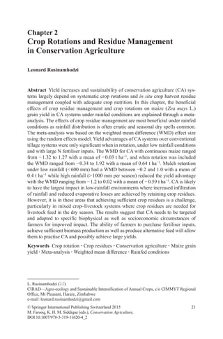 21
Chapter 2
Crop Rotations and Residue Management
in Conservation Agriculture
Leonard Rusinamhodzi
© Springer International Publishing Switzerland 2015
M. Farooq, K. H. M. Siddique (eds.), Conservation Agriculture,
DOI 10.1007/978-3-319-11620-4_2
L. Rusinamhodzi ()
CIRAD––Agro-ecology and Sustainable Intensification of Annual Crops, c/o CIMMYT Regional
Office, Mt Pleasant, Harare, Zimbabwe
e-mail: leonard.rusinamhodzi@gmail.com
Abstract Yield increases and sustainability of conservation agriculture (CA) sys-
tems largely depend on systematic crop rotations and in situ crop harvest residue
management coupled with adequate crop nutrition. In this chapter, the beneficial
effects of crop residue management and crop rotations on maize (Zea mays L.)
grain yield in CA systems under rainfed conditions are explained through a meta-
analysis. The effects of crop residue management are most beneficial under rainfed
conditions as rainfall distribution is often erratic and seasonal dry spells common.
The meta-analysis was based on the weighted mean difference (WMD) effect size
using the random effects model. Yield advantages of CA systems over conventional
tillage systems were only significant when in rotation, under low rainfall conditions
and with large N fertiliser inputs. The WMD for CA with continuous maize ranged
from −1.32 to 1.27 with a mean of −0.03 t ha−1
, and when rotation was included
the WMD ranged from −0.34 to 1.92 with a mean of 0.64 t ha−1
. Mulch retention
under low rainfall (600 mm) had a WMD between −0.2 and 1.0 with a mean of
0.4 t ha−1
while high rainfall (1000 mm per season) reduced the yield advantage
with the WMD ranging from −1.2 to 0.02 with a mean of −0.59 t ha−1
. CA is likely
to have the largest impact in low-rainfall environments where increased infiltration
of rainfall and reduced evaporative losses are achieved by retaining crop residues.
However, it is in these areas that achieving sufficient crop residues is a challenge,
particularly in mixed crop–livestock systems where crop residues are needed for
livestock feed in the dry season. The results suggest that CA needs to be targeted
and adapted to specific biophysical as well as socioeconomic circumstances of
farmers for improved impact. The ability of farmers to purchase fertiliser inputs,
achieve sufficient biomass production as well as produce alternative feed will allow
them to practise CA and possibly achieve large yields.
Keywords Crop rotation · Crop residues · Conservation agriculture · Maize grain
yield · Meta-analysis · Weighted mean difference · Rainfed conditions
 