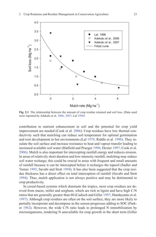 2 Crop Rotations and Residue Management in Conservation Agriculture 23
contribution to nutrient enhancement in soil and the potential for crop yield
improvement are needed (Cook et al. 2006). Crop residues have low thermal con-
ductivity such that mulching can reduce soil temperature for optimal germination
and root development in hot environments (Lal 1978; Riddle et al. 1996). They in-
sulate the soil surface and increase resistance to heat and vapour transfer leading to
increased available soil water (Hatfield and Prueger 1996; Dexter 1997; Cook et al.
2006). Mulch is also important for intercepting rainfall energy and reduces erosion.
In areas of relatively short duration and low-intensity rainfall, mulching may reduce
soil water recharge; this could be crucial in areas with frequent and small amounts
of rainfall because it can be intercepted before it recharges the topsoil (Sadler and
Turner 1993; Savabi and Stott 1994). It has also been suggested that the crop resi-
due thickness has a direct effect on total interception of rainfall (Savabi and Stott
1994). Thus, mulch application is not always positive and may be detrimental to
crop productivity.
In cereal-based systems which dominate the tropics, most crop residues are de-
rived from maize, millet and sorghum, which are rich in lignin and have high C/N
ratios that are generally greater than 60 (Cadisch and Giller 1997; Handayanto et al.
1997). Although crop residues are often on the soil surface, they are more likely to
partially incorporate and decompose as the season progresses adding to SOC (Park-
er 1962). However, the wide C/N ratio leads to prolonged N immobilization by
microorganisms, rendering N unavailable for crop growth in the short term (Giller
0XOFKUDWH 0JKD
   
6RLOORVV
0JKD










/DO
$GHNDOXHWDO
$GHNDOXHWDO
)LWWHGFXUYH
Fig. 2.1   The relationship between the amount of crop residue retained and soil loss. (Data used
were reported by Adekalu et al. 2006, 2007; Lal 1998)
 