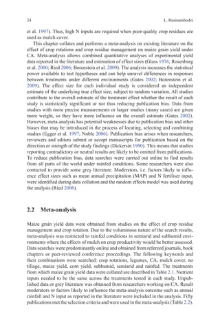 L. Rusinamhodzi
24
et al. 1997). Thus, high N inputs are required when poor-quality crop residues are
used as mulch cover.
This chapter collates and performs a meta-analysis on existing literature on the
effect of crop rotations and crop residue management on maize grain yield under
CA. Meta-analysis allows combined quantitative analyses of experimental yield
data reported in the literature and estimation of effect sizes (Glass 1976; Rosenburg
et al. 2000; Ried 2006; Borenstein et al. 2009). The analysis increases the statistical
power available to test hypotheses and can help unravel differences in responses
between treatments under different environments (Gates 2002; Borenstein et al.
2009). The effect size for each individual study is considered an independent
estimate of the underlying true effect size, subject to random variation. All studies
contribute to the overall estimate of the treatment effect whether the result of each
study is statistically significant or not thus reducing publication bias. Data from
studies with more precise measurements or larger studies (many cases) are given
more weight, so they have more influence on the overall estimate (Gates 2002).
However, meta-analysis has potential weaknesses due to publication bias and other
biases that may be introduced in the process of locating, selecting and combining
studies (Egger et al. 1997; Noble 2006). Publication bias arises when researchers,
reviewers and editors submit or accept manuscripts for publication based on the
direction or strength of the study findings (Dickersin 1990). This means that studies
reporting contradictory or neutral results are likely to be omitted from publications.
To reduce publication bias, data searches were carried out online to find results
from all parts of the world under rainfed conditions. Some researchers were also
contacted to provide some grey literature. Moderators, i.e. factors likely to influ-
ence effect sizes such as mean annual precipitation (MAP) and N fertiliser input,
were identified during data collation and the random effects model was used during
the analysis (Ried 2006).
2.2 Meta-analysis
Maize grain yield data were obtained from studies on the effect of crop residue
management and crop rotation. Due to the voluminous nature of the search results,
meta-analysis was restricted to rainfed conditions in semiarid and subhumid envi-
ronments where the effects of mulch on crop productivity would be better assessed.
Data searches were predominantly online and obtained from refereed journals, book
chapters or peer-reviewed conference proceedings. The following keywords and
their combinations were searched: crop rotations, legumes, CA, mulch cover, no
tillage, maize yield, corn yield, subhumid, semiarid and rainfed. The treatments
from which maize grain yield data were collated are described in Table 2.1. Nutrient
inputs needed to be the same across the treatments tested in each study. Unpub-
lished data or grey literature was obtained from researchers working on CA. Result
moderators or factors likely to influence the meta-analysis outcome such as annual
rainfall and N input as reported in the literature were included in the analysis. Fifty
publications met the selection criteria and were used in the meta-analysis (Table 2.2).
 
