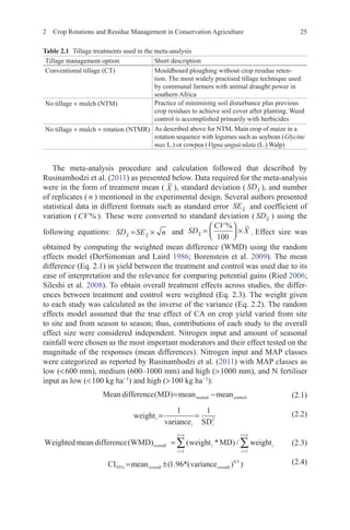 2 Crop Rotations and Residue Management in Conservation Agriculture 25
The meta-analysis procedure and calculation followed that described by
Rusinamhodzi et al. (2011) as presented below. Data required for the meta-analysis
were in the form of treatment mean ( X ), standard deviation ( SDX ), and number
of replicates ( n ) mentioned in the experimental design. Several authors presented
statistical data in different formats such as standard error SEX and coefficient of
variation ( CV % ). These were converted to standard deviation ( SDX
) using the
following equations: SD SE n
X X
= × and SD
CV
X
X
=





 ×
%
100
.  Effect size was
obtained by computing the weighted mean difference (WMD) using the random
effects model (DerSimonian and Laird 1986; Borenstein et al. 2009). The mean
difference (Eq. 2.1) in yield between the treatment and control was used due to its
ease of interpretation and the relevance for comparing potential gains (Ried 2006;
Sileshi et al. 2008). To obtain overall treatment effects across studies, the differ-
ences between treatment and control were weighted (Eq. 2.3). The weight given
to each study was calculated as the inverse of the variance (Eq. 2.2). The random
effects model assumed that the true effect of CA on crop yield varied from site
to site and from season to season; thus, contributions of each study to the overall
effect size were considered independent. Nitrogen input and amount of seasonal
rainfall were chosen as the most important moderators and their effect tested on the
magnitude of the responses (mean differences). Nitrogen input and MAP classes
were categorized as reported by Rusinamhodzi et al. (2011) with MAP classes as
low (600 mm), medium (600–1000 mm) and high (1000 mm), and N fertiliser
input as low (100 kg ha−1
) and high (100 kg ha−1
):
 (2.1)
 (2.2)
Weighted mean difference(WMD) weight MD wei
overall =
=
=
∑( * ) /
i
i
i n
1
g
ghti
i
i n
=
=
∑
1
 (2.3)
 (2.4)
Meandifference MD mean mean
treated control
( )= −
weight
variance SD
i
i i
= =
1 1
2
CI mean variance
overall overall
95
0 5
1 96
%
.
( . *( ) )
= ±
Table 2.1   Tillage treatments used in the meta-analysis
Tillage management option Short description
Conventional tillage (CT) Mouldboard ploughing without crop residue reten-
tion. The most widely practised tillage technique used
by communal farmers with animal draught power in
southern Africa
No tillage + mulch (NTM) Practice of minimising soil disturbance plus previous
crop residues to achieve soil cover after planting. Weed
control is accomplished primarily with herbicides
No tillage + mulch + rotation (NTMR) As described above for NTM. Main crop of maize in a
rotation sequence with legumes such as soybean (Glycine
max L.) or cowpea (Vigna unguiculata (L.) Walp)
 