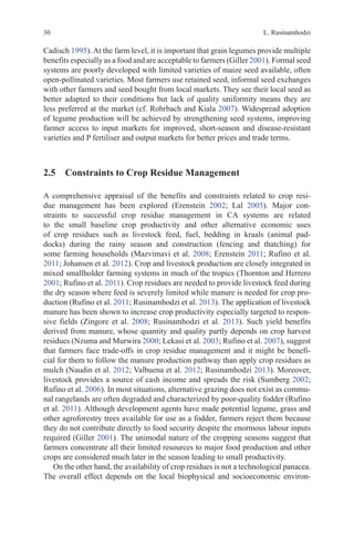 L. Rusinamhodzi
30
Cadisch 1995). At the farm level, it is important that grain legumes provide multiple
benefits especially as a food and are acceptable to farmers (Giller 2001). Formal seed
systems are poorly developed with limited varieties of maize seed available, often
open-pollinated varieties. Most farmers use retained seed, informal seed exchanges
with other farmers and seed bought from local markets. They see their local seed as
better adapted to their conditions but lack of quality uniformity means they are
less preferred at the market (cf. Rohrbach and Kiala 2007). Widespread adoption
of legume production will be achieved by strengthening seed systems, improving
farmer access to input markets for improved, short-season and disease-resistant
varieties and P fertiliser and output markets for better prices and trade terms.
2.5 
Constraints to Crop Residue Management
A comprehensive appraisal of the benefits and constraints related to crop resi-
due management has been explored (Erenstein 2002; Lal 2005). Major con-
straints to successful crop residue management in CA systems are related
to the small baseline crop productivity and other alternative economic uses
of crop residues such as livestock feed, fuel, bedding in kraals (animal pad-
docks) during the rainy season and construction (fencing and thatching) for
some farming households (Mazvimavi et al. 2008; Erenstein 2011; Rufino et al.
2011; Johansen et al. 2012). Crop and livestock production are closely integrated in
mixed smallholder farming systems in much of the tropics (Thornton and Herrero
2001; Rufino et al. 2011). Crop residues are needed to provide livestock feed during
the dry season where feed is severely limited while manure is needed for crop pro-
duction (Rufino et al. 2011; Rusinamhodzi et al. 2013). The application of livestock
manure has been shown to increase crop productivity especially targeted to respon-
sive fields (Zingore et al. 2008; Rusinamhodzi et al. 2013). Such yield benefits
derived from manure, whose quantity and quality partly depends on crop harvest
residues (Nzuma and Murwira 2000; Lekasi et al. 2003; Rufino et al. 2007), suggest
that farmers face trade-offs in crop residue management and it might be benefi-
cial for them to follow the manure production pathway than apply crop residues as
mulch (Naudin et al. 2012; Valbuena et al. 2012; Rusinamhodzi 2013). Moreover,
livestock provides a source of cash income and spreads the risk (Sumberg 2002;
Rufino et al. 2006). In most situations, alternative grazing does not exist as commu-
nal rangelands are often degraded and characterized by poor-quality fodder (Rufino
et al. 2011). Although development agents have made potential legume, grass and
other agroforestry trees available for use as a fodder, farmers reject them because
they do not contribute directly to food security despite the enormous labour inputs
required (Giller 2001). The unimodal nature of the cropping seasons suggest that
farmers concentrate all their limited resources to major food production and other
crops are considered much later in the season leading to small productivity.
On the other hand, the availability of crop residues is not a technological panacea.
The overall effect depends on the local biophysical and socioeconomic environ-
 